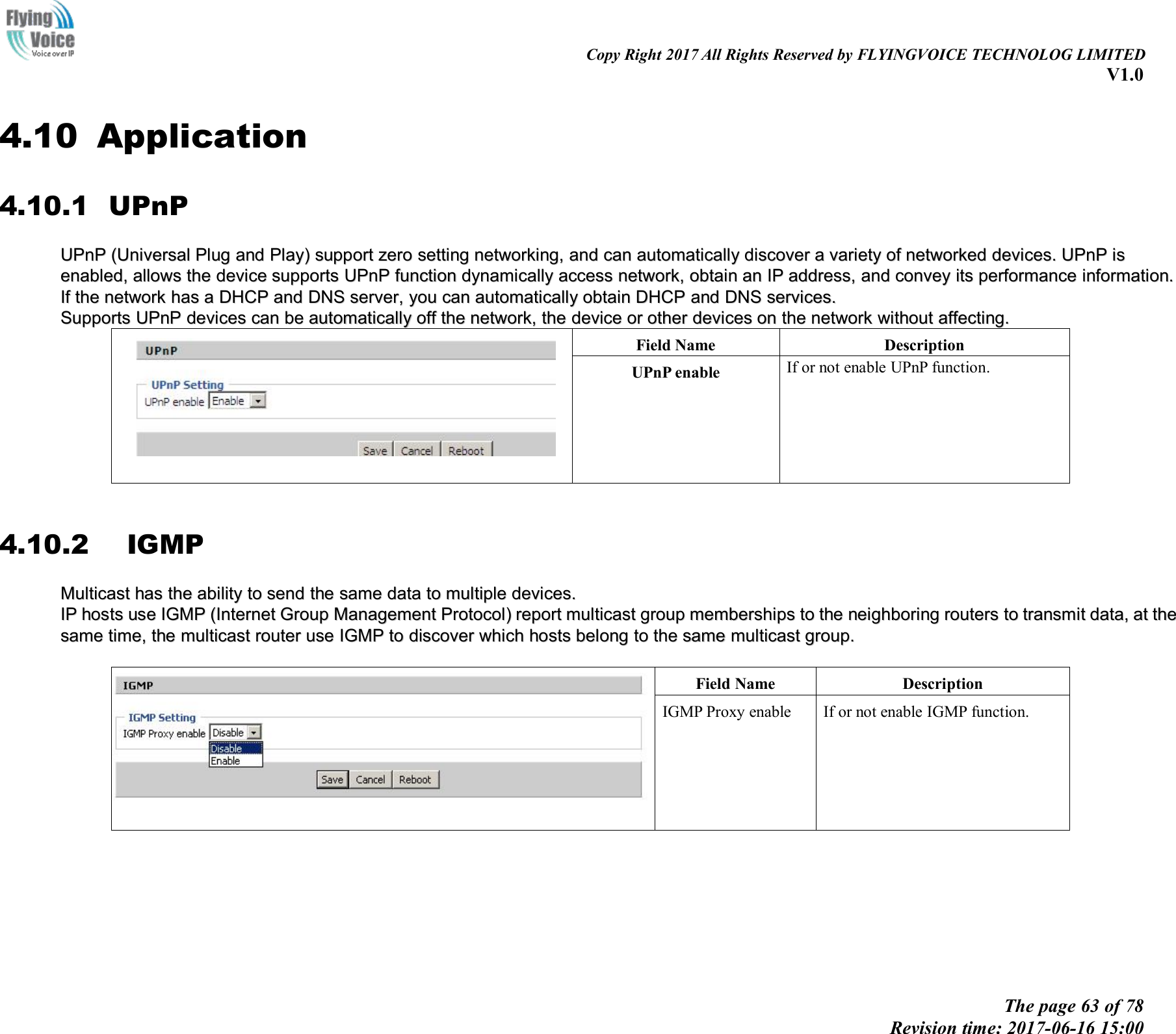 Copy Right 2017 All Rights Reserved by FLYINGVOICE TECHNOLOG LIMITEDV1.0The page 63 of 78Revision time: 2017-06-16 15:004.10 Application4.10.1 UPnPUPnPUPnP (Universal(Universal PlugPlug andand Play)Play) supportsupport zerozero settingsetting networking,networking, andand cancan automaticallyautomatically discoverdiscover aavarietyvariety ofof networkednetworked devices.devices. UPnPUPnP isisenabled,enabled, allowsallows thethe devicedevice supportssupports UPnPUPnP functionfunction dynamicallydynamically accessaccess network,network, obtainobtain anan IPIP address,address, andand conveyconvey itsits performanceperformance information.information.IfIf thethe networknetwork hashas aaDHCPDHCP andand DNSDNS server,server, youyou cancan automaticallyautomatically obtainobtain DHCPDHCP andand DNSDNS services.services.SupportsSupports UPnPUPnP devicesdevices cancan bebe automaticallyautomatically offoff thethe network,network, thethe devicedevice oror otherother devicesdevices onon thethe networknetwork withoutwithout affecting.affecting.Field NameDescriptionUPnP enableIf or not enable UPnP function.4.10.2 IGMPMulticastMulticast hashas thethe abilityability toto sendsend thethe samesame datadata toto multiplemultiple devices.devices.IIPPhostshosts useuse IGMPIGMP (Internet(Internet GroupGroup ManagementManagement Protocol)Protocol) reportreport multicastmulticast groupgroup membershipsmemberships toto thethe neighboringneighboring routersrouters toto transmittransmit data,data, atat thethesamesame time,time, thethe multicastmulticast routerrouter useuse IGMPIGMP toto discoverdiscover whichwhich hostshosts belongbelong toto thethe samesame multicastmulticast group.group.Field NameDescriptionIGMP Proxy enableIf or not enable IGMP function.