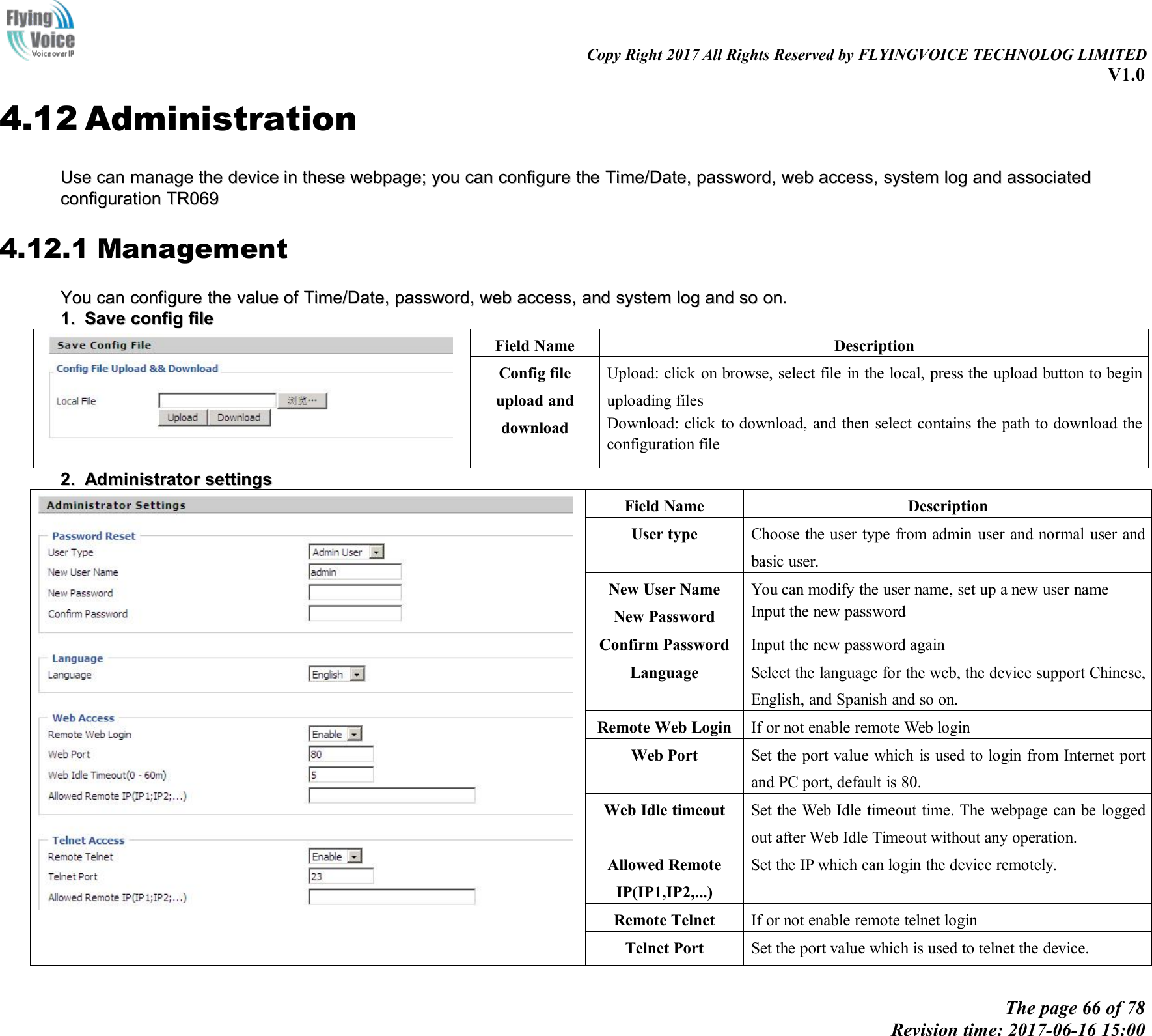 Copy Right 2017 All Rights Reserved by FLYINGVOICE TECHNOLOG LIMITEDV1.0The page 66 of 78Revision time: 2017-06-16 15:004.12 AdministrationUseUse cancan managemanage thethe devicedevice inin thesethese webpage;webpage; youyou cancan configurconfigureethethe Time/Date,Time/Date, password,password, webweb access,access, systemsystem loglog andand associatedassociatedconfigurationconfiguration TR069TR0694.12.1 ManagementYouYou cancan configurconfigureethethe valuevalue ofof Time/Date,Time/Date, password,password, webweb access,access, andand systemsystem loglog andand soso on.on.1.1. SaveSave configconfig filefileField NameDescriptionConfig fileupload anddownloadUpload: click on browse, select file in the local, press the upload button to beginuploading filesDownload: click to download, and then select contains the path to download theconfiguration file2.2. AdministratorAdministrator settingssettingsField NameDescriptionUser typeChoose the user type from admin user and normal user andbasic user.New User NameYou can modify the user name, set up a new user nameNew PasswordInput the new passwordConfirm PasswordInput the new password againLanguageSelect the language for the web, the device support Chinese,English, and Spanish and so on.Remote Web LoginIf or not enable remote Web loginWeb PortSet the port value which is used to login from Internet portand PC port, default is 80.Web Idle timeoutSet the Web Idle timeout time. The webpage can be loggedout after Web Idle Timeout without any operation.Allowed RemoteIP(IP1,IP2,...)Set the IP which can login the device remotely.Remote TelnetIf or not enable remote telnet loginTelnet PortSet the port value which is used to telnet the device.