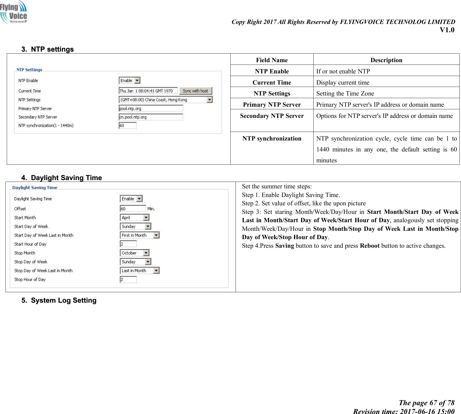 Copy Right 2017 All Rights Reserved by FLYINGVOICE TECHNOLOG LIMITEDV1.0The page 67 of 78Revision time: 2017-06-16 15:003.3. NTPNTP settingssettingsField NameDescriptionNTP EnableIf or not enable NTPCurrent TimeDisplay current timeNTP SettingsSetting the Time ZonePrimary NTP ServerPrimary NTP server's IP address or domain nameSecondary NTP ServerOptions for NTP server's IP address or domain nameNTP synchronizationNTP synchronization cycle, cycle time can be 1 to1440 minutes in any one, the default setting is 60minutes4.4. DaylightDaylight SavingSaving TimeTimeSet the summer time steps:Step 1. Enable Daylight Saving Time.Step 2. Set value of offset, like the upon pictureStep 3: Set staring Month/Week/Day/Hour in Start Month/Start Day of WeekLast in Month/Start Day of Week/Start Hour of Day, analogously set stoppingMonth/Week/Day/Hour in Stop Month/Stop Day of Week Last in Month/StopDay of Week/Stop Hour of Day.Step 4.Press Saving button to save and press Reboot button to active changes.5.5. SystemSystem LogLog SettingSetting