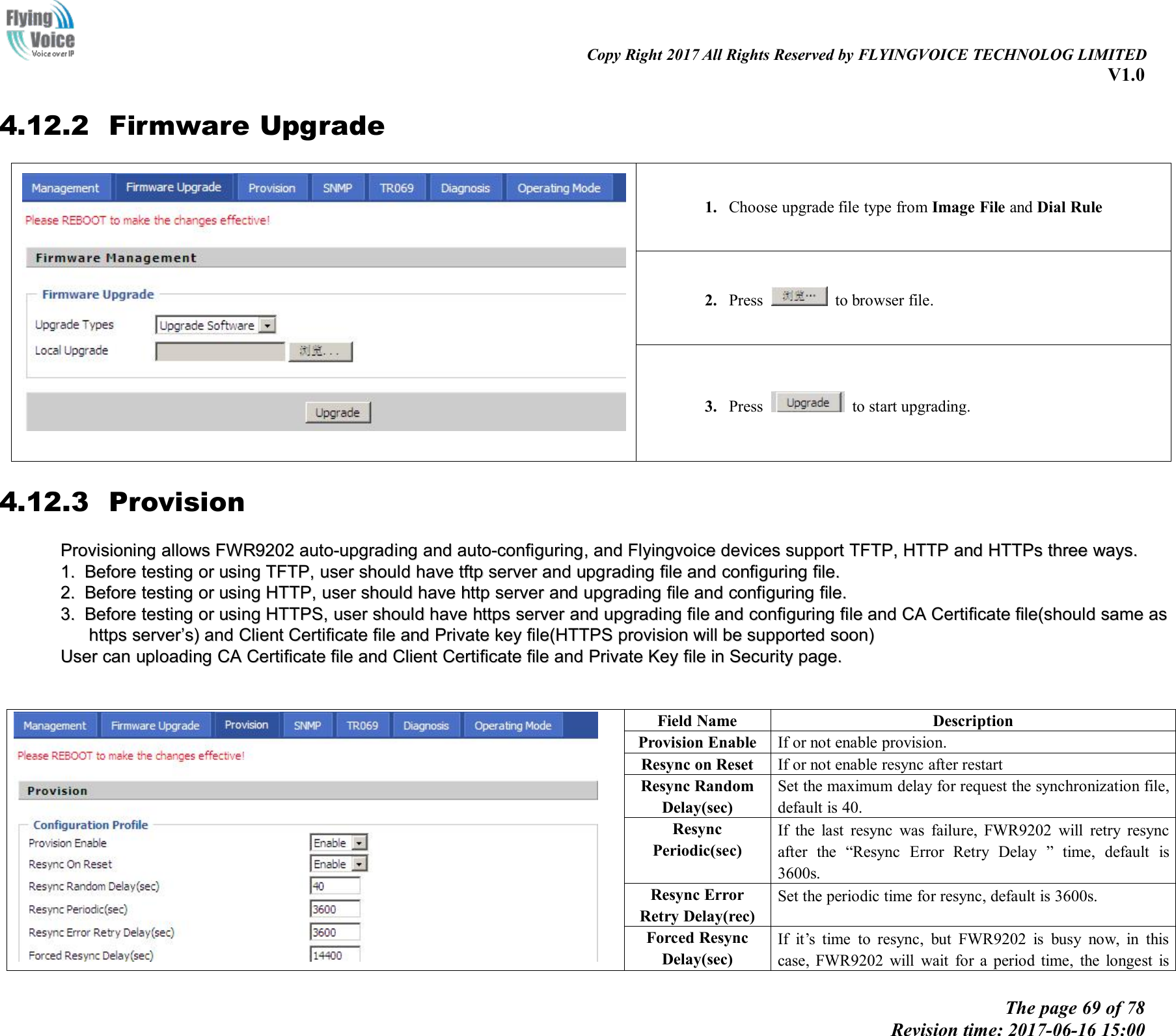 Copy Right 2017 All Rights Reserved by FLYINGVOICE TECHNOLOG LIMITEDV1.0The page 69 of 78Revision time: 2017-06-16 15:004.12.2 Firmware Upgrade1. Choose upgrade file type from Image File and Dial Rule2. Press to browser file.3. Press to start upgrading.4.12.3 ProvisionProvisioningProvisioning allowallowssFWR9202FWR9202 auto-upgradingauto-upgrading andand auto-configuringauto-configuring,,andand FlyingvoiceFlyingvoice devicesdevices supportsupport TFTP,TFTP, HTTPHTTP andand HTTPsHTTPs threethree ways.ways.1.1. BeforeBefore testingtesting oror usingusing TFTP,TFTP, useruser shouldshould havehave tftptftp serverserver andand upgradingupgrading filefile andand configuringconfiguring file.file.2.2. BeforeBefore testingtesting oror usingusing HTTP,HTTP, useruser shouldshould havehave httphttp serverserver andand upgradingupgrading filefile andand configuringconfiguring file.file.3.3. BeforeBefore testingtesting oror usingusing HTTPS,HTTPS, useruser shouldshould havehave httpshttps serverserver andand upgradingupgrading filefile andand configuringconfiguring filefile andand CACA CertificateCertificate file(shouldfile(should samesame asashttpshttps serverserver&rsquo;&rsquo;s)s) andand ClientClient CertificateCertificate filefile andand PrivatePrivate keykey file(HTTPSfile(HTTPS provisionprovision willwill bebe supportedsupported soon)soon)UserUser cancan uploadinguploading CACA CertificateCertificate filefile andand ClientClient CertificateCertificate filefile andand PrivatePrivate KeyKey filefile inin SecuritySecurity page.page.Field NameDescriptionProvision EnableIf or not enable provision.Resync on ResetIf or not enable resync after restartResync RandomDelay(sec)Set the maximum delay for request the synchronization file,default is 40.ResyncPeriodic(sec)If the last resync was failure, FWR9202 will retry resyncafter the &ldquo;Resync Error Retry Delay &rdquo; time, default is3600s.Resync ErrorRetry Delay(rec)Set the periodic time for resync, default is 3600s.Forced ResyncDelay(sec)If it&rsquo;s time to resync, but FWR9202 is busy now, in thiscase, FWR9202 will wait for a period time, the longest is
