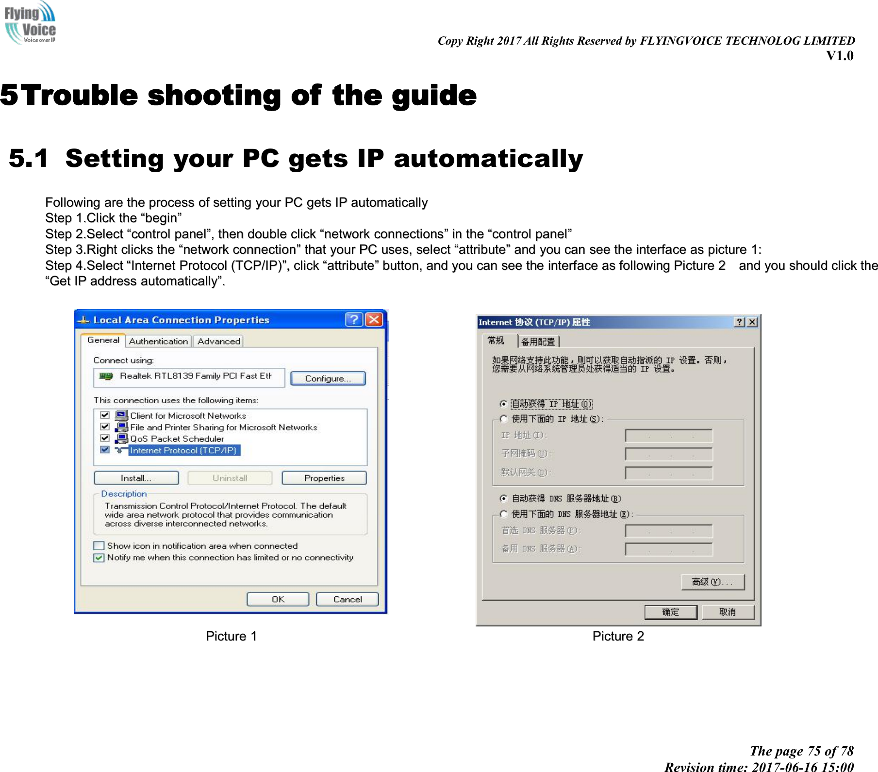 Copy Right 2017 All Rights Reserved by FLYINGVOICE TECHNOLOG LIMITEDV1.0The page 75 of 78Revision time: 2017-06-16 15:005Trouble shooting of the guide5.1 Setting your PC gets IP automaticallyFollowingFollowing areare thethe processprocess ofof settingsetting youryour PCPC getsgets IPIP automaticallyautomaticallyStepStep 1.1.ClickClick thethe &ldquo;&ldquo;beginbegin&rdquo;&rdquo;StepStep 2.2.SelectSelect &ldquo;&ldquo;controlcontrol panelpanel&rdquo;&rdquo;,,thenthen doubledouble clickclick &ldquo;&ldquo;networknetwork connectionsconnections&rdquo;&rdquo;inin thethe &ldquo;&ldquo;controlcontrol panelpanel&rdquo;&rdquo;StepStep 3.3.RRightight clicksclicks thethe &ldquo;&ldquo;networknetwork connectionconnection&rdquo;&rdquo;thatthat youryour PCPC uses,uses, selectselect &ldquo;&ldquo;attributeattribute&rdquo;&rdquo;andand youyou cancan seesee thethe interfaceinterface asas picturepicture 11::StepStep 4.4.SelectSelect &ldquo;&ldquo;InternetInternet ProtocolProtocol (TCP/IP)(TCP/IP)&rdquo;&rdquo;,,clickclick &ldquo;&ldquo;attributeattribute&rdquo;&rdquo;button,button, andand youyou cancan seesee thethe interfaceinterface asas followingfollowing PicturePicture 22andand youyou shouldshould clickclick thethe&ldquo;&ldquo;GetGet IPIP addressaddress automaticallyautomatically&rdquo;&rdquo;..PicturePicture 11PicturePicture 22