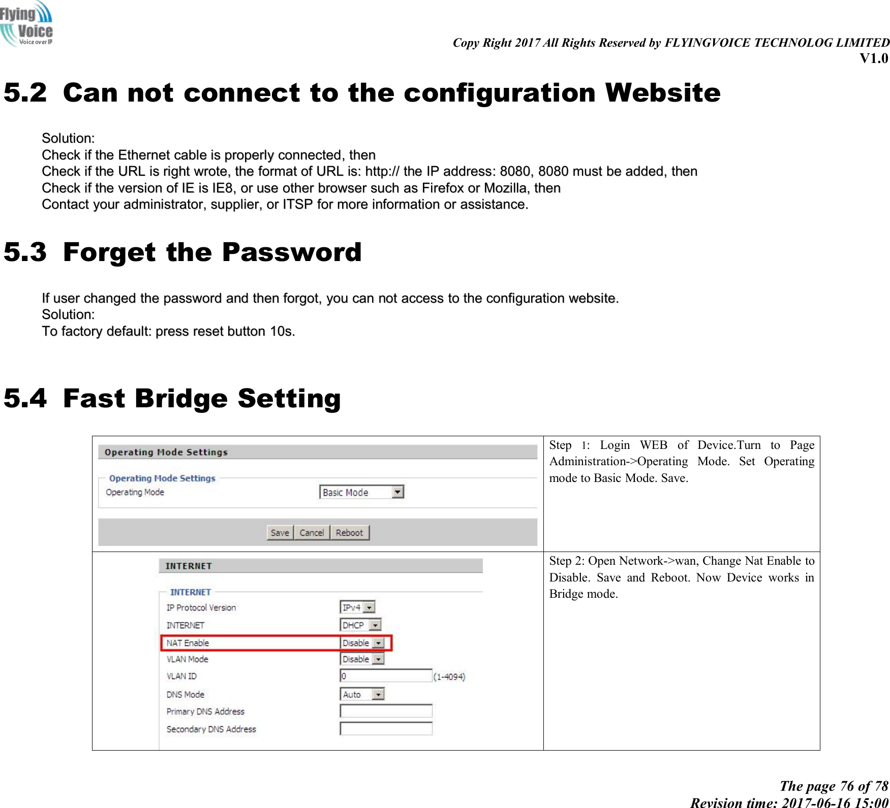 Copy Right 2017 All Rights Reserved by FLYINGVOICE TECHNOLOG LIMITEDV1.0The page 76 of 78Revision time: 2017-06-16 15:005.2 Can not connect to the configuration WebsiteSolution:Solution:CheckCheck ifif thethe EthernetEthernet cablecable isis properlyproperly connectedconnected,,thenthenCheckCheck ifif thethe URLURL isis rightright wrote,wrote, thethe formatformat ofof URLURL is:is: http://http:// thethe IPIP addressaddress::8080,8080, 80808080 mustmust bebe added,added, thenthenCheckCheck ifif thethe versionversion ofof IEIE isis IE8IE8,,oror useuse otherother browserbrowser suchsuch asas FirefoxFirefox oror MozillaMozilla,,thenthenContactContact youryour administrator,administrator, supplier,supplier, oror ITSPITSP forfor moremore informationinformation oror assistance.assistance.5.3 Forget the PasswordIfIf useruser changedchanged thethe passwordpassword andand thenthen forgot,forgot, youyou cancan notnot accessaccess toto thethe configurationconfiguration website.website.Solution:Solution:ToTo factoryfactory default:default: presspress resetreset buttonbutton 10s.10s.5.4 Fast Bridge SettingStep 1: Login WEB of Device.Turn to PageAdministration->Operating Mode. Set Operatingmode to Basic Mode. Save.Step 2: Open Network->wan, Change Nat Enable toDisable. Save and Reboot. Now Device works inBridge mode.