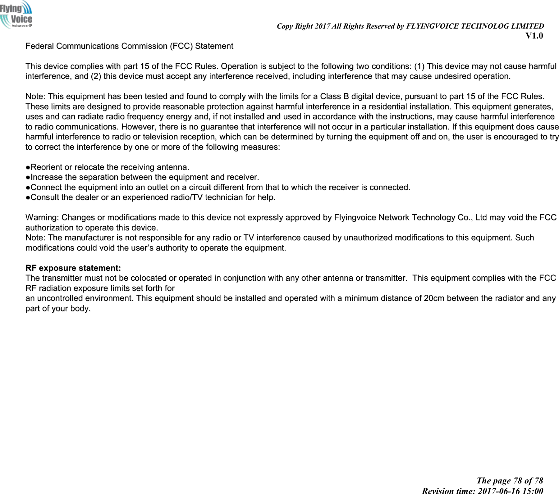 Copy Right 2017 All Rights Reserved by FLYINGVOICE TECHNOLOG LIMITEDV1.0The page 78 of 78Revision time: 2017-06-16 15:00FederalFederal CommunicationsCommunications CommissionCommission (FCC)(FCC) StatementStatementThisThis devicedevice compliescomplies withwith partpart 1515 ofof thethe FCCFCC Rules.Rules. OperationOperation isis subjectsubject toto thethe followingfollowing twotwo conditions:conditions: (1)(1) ThisThis devicedevice maymay notnot causecause harmfulharmfulinterference,interference, andand (2)(2) thisthis devicedevice mustmust acceptaccept anyany interferenceinterference received,received, includingincluding interferenceinterference thatthat maymay causecause undesiredundesired operation.operation.Note:Note: ThisThis equipmentequipment hashas beenbeen testedtested andand foundfound toto complycomply withwith thethe limitslimits forfor aaClassClass BBdigitaldigital device,device, pursuantpursuant toto partpart 1515 ofof thethe FCCFCC Rules.Rules.TheseThese limitslimits areare designeddesigned toto provideprovide reasonablereasonable protectionprotection againstagainst harmfulharmful interferenceinterference inin aaresidentialresidential installation.installation. ThisThis equipmentequipment generates,generates,usesuses andand cancan radiateradiate radioradio frequencyfrequency energyenergy and,and, ifif notnot installedinstalled andand usedused inin accordanceaccordance withwith thethe instructions,instructions, maymay causecause harmfulharmful interferenceinterferencetoto radioradio communications.communications. However,However, therethere isis nono guaranteeguarantee thatthat interferenceinterference willwill notnot occuroccur inin aaparticularparticular installation.installation. IfIf thisthis equipmentequipment doesdoes causecauseharmfulharmful interferenceinterference toto radioradio oror televisiontelevision reception,reception, whichwhich cancan bebe determineddetermined byby turningturning thethe equipmentequipment offoff andand on,on, thethe useruser isis encouragedencouraged toto trytrytoto correctcorrect thethe interferenceinterference byby oneone oror moremore ofof thethe followingfollowing measures:measures:●●ReorientReorient oror relocaterelocate thethe receivingreceiving antenna.antenna.●●IncreaseIncrease thethe separationseparation betweenbetween thethe equipmentequipment andand receiver.receiver.●●ConnectConnect thethe equipmentequipment intointo anan outletoutlet onon aacircuitcircuit differentdifferent fromfrom thatthat toto whichwhich thethe receiverreceiver isis connected.connected.●●ConsultConsult thethe dealerdealer oror anan experiencedexperienced radio/TVradio/TV techniciantechnician forfor help.help.Warning:Warning: ChangesChanges oror modificationsmodifications mademade toto thisthis devicedevice notnot expresslyexpressly approvedapproved byby FlyingvoiceFlyingvoice NetworkNetwork TechnologyTechnology Co.,Co., LtdLtd maymay voidvoid thethe FCCFCCauthorizationauthorization toto operateoperate thisthis device.device.Note:Note: TheThe manufacturermanufacturer isis notnot responsibleresponsible forfor anyany radioradio oror TVTV interferenceinterference causedcaused byby unauthorizedunauthorized modificationsmodifications toto thisthis equipment.equipment. SuchSuchmodificationsmodifications couldcould voidvoid thethe useruser&rsquo;&rsquo;ssauthorityauthority toto operateoperate thethe equipment.equipment.RFRF exposureexposure statement:statement:TheThe transmittertransmitter mustmust notnot bebe colocatedcolocated oror operatedoperated inin conjunctionconjunction withwith anyany otherother antennaantenna oror transmitter.transmitter. ThisThis equipmentequipment compliescomplies withwith thethe FCCFCCRFRF radiationradiation exposureexposure limitslimits setset forthforth forforanan uncontrolleduncontrolled environment.environment. ThisThis equipmentequipment shouldshould bebe installedinstalled andand operatedoperated withwith aaminimumminimum distancedistance ofof 20cm20cm betweenbetween thethe radiatorradiator andand anyanypartpart ofof youryour body.body.