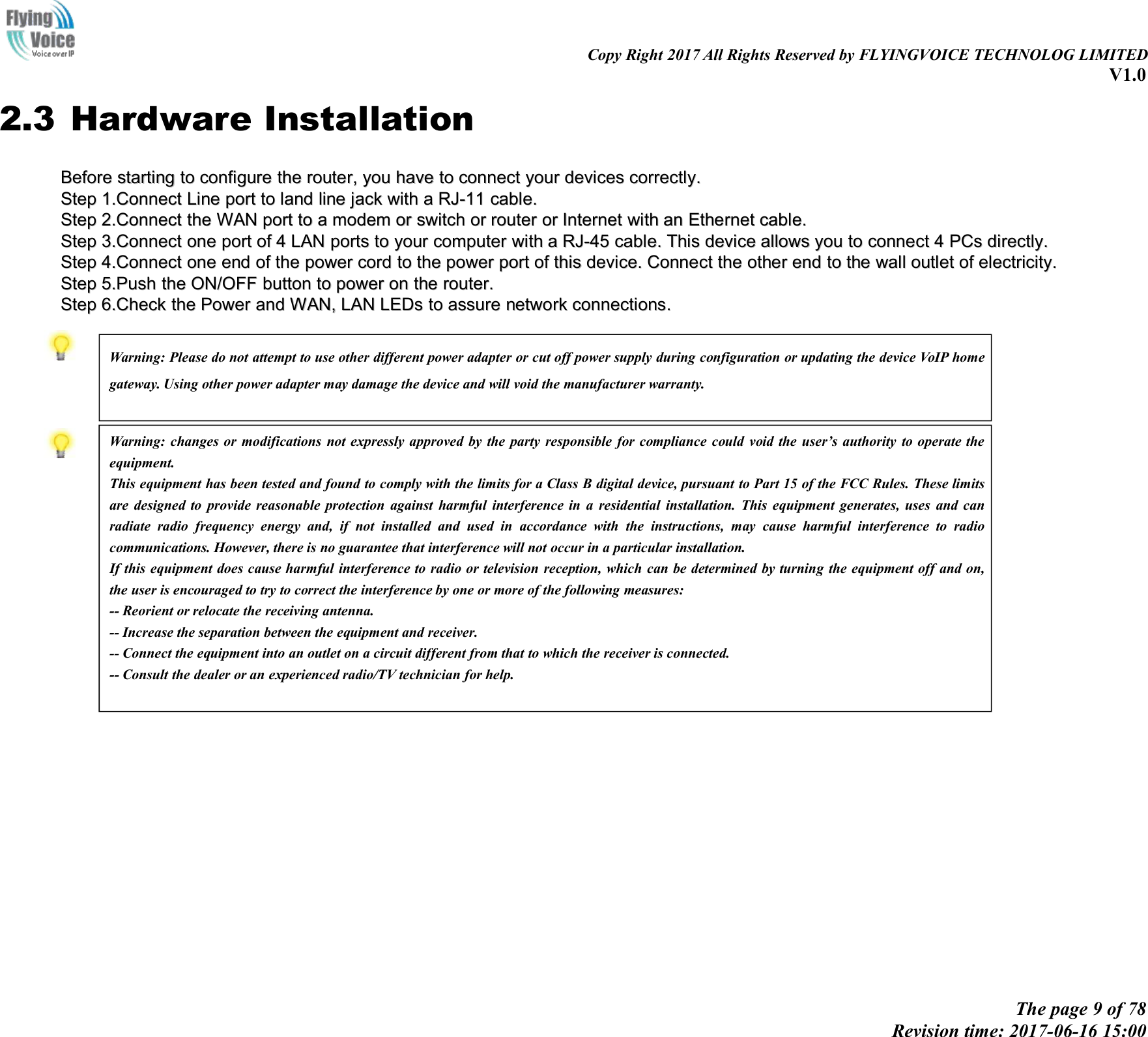 Copy Right 2017 All Rights Reserved by FLYINGVOICE TECHNOLOG LIMITEDV1.0The page 9 of 78Revision time: 2017-06-16 15:002.3 Hardware InstallationBeforeBefore startingstarting toto configureconfigure thethe router,router, youyou havehave toto connectconnect youryour devicesdevices correctly.correctly.StepStep 1.1.ConnectConnect LineLine portport toto landland lineline jackjack withwith aaRJ-11RJ-11 cable.cable.StepStep 2.2.ConnectConnect thethe WANWAN portport toto aamodemmodem oror switchswitch oror routerrouter oror InternetInternet withwith anan EthernetEthernet cable.cable.StepStep 3.3.ConnectConnect oneone portport ofof 44LANLAN portportsstoto youryour computercomputer withwith aaRJ-45RJ-45 cable.cable. ThisThis devicedevice allowsallows youyou toto connectconnect 44PCsPCs directly.directly.StepStep 4.4.ConnectConnect oneone endend ofof thethe powerpower cordcord toto thethe powerpower portport ofof thisthis device.device. ConnectConnect thethe otherother endend toto thethe wallwall outletoutlet ofof electricity.electricity.StepStep 5.Push5.Push thethe ON/OFFON/OFF buttonbutton toto ppowerower onon thethe router.router.StepStep 6.6.CheckCheck thethe PowerPower andand WAN,WAN, LANLAN LEDsLEDs toto assureassure networknetwork connections.connections.Warning: Please do not attempt to use other different power adapter or cut off power supply during configuration or updating the device VoIP homegateway. Using other power adapter may damage the device and will void the manufacturer warranty.Warning: changes or modifications not expressly approved by the party responsible for compliance could void the user&rsquo;s authority to operate theequipment.This equipment has been tested and found to comply with the limits for a Class B digital device, pursuant to Part 15 of the FCC Rules. These limitsare designed to provide reasonable protection against harmful interference in a residential installation. This equipment generates, uses and canradiate radio frequency energy and, if not installed and used in accordance with the instructions, may cause harmful interference to radiocommunications. However, there is no guarantee that interference will not occur in a particular installation.If this equipment does cause harmful interference to radio or television reception, which can be determined by turning the equipment off and on,the user is encouraged to try to correct the interference by one or more of the following measures:-- Reorient or relocate the receiving antenna.-- Increase the separation between the equipment and receiver.-- Connect the equipment into an outlet on a circuit different from that to which the receiver is connected.-- Consult the dealer or an experienced radio/TV technician for help.