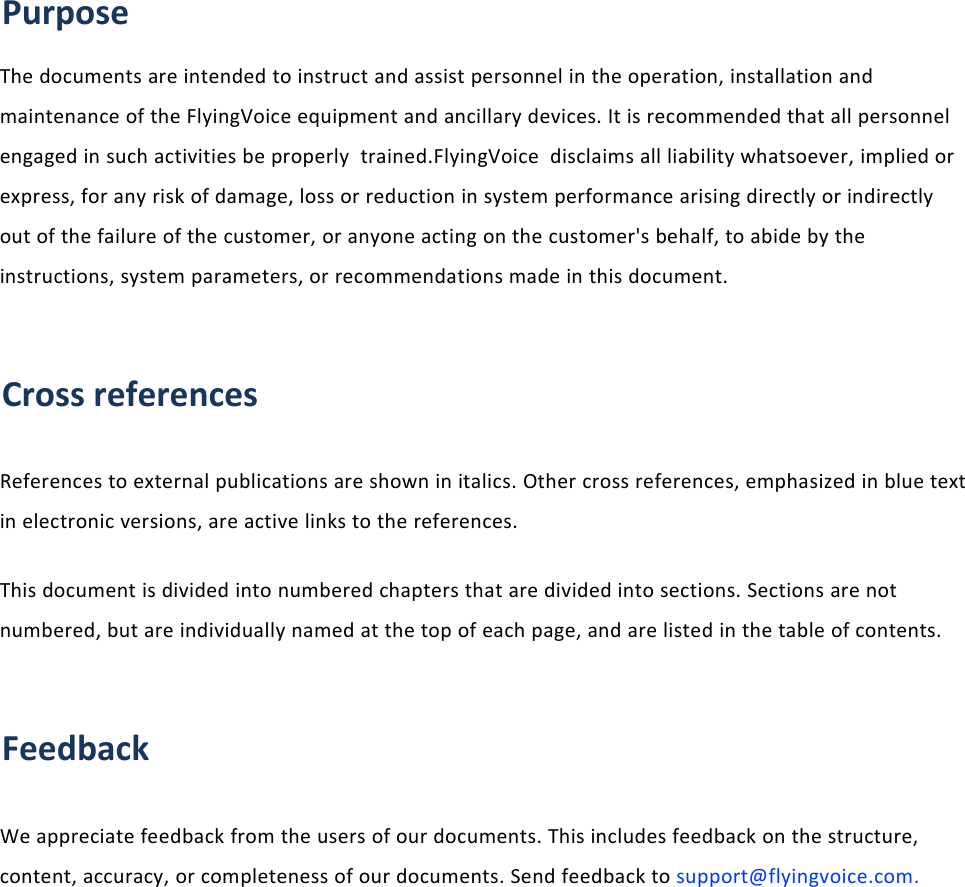 About This User ManualPurposeThe documents are intended to instruct and assist personnel in the operation, installation andmaintenance of the FlyingVoice equipment and ancillary devices. It is recommended that all personnelengaged in such activities be properly trained.FlyingVoice disclaims all liability whatsoever, implied orexpress, for any risk of damage, loss or reduction in system performance arising directly or indirectlyout of the failure of the customer, or anyone acting on the customer's behalf, to abide by theinstructions, system parameters, or recommendations made in this document.Cross referencesReferences to external publications are shown in italics. Other cross references, emphasized in blue textin electronic versions, are active links to the references.This document is divided into numbered chapters that are divided into sections. Sections are notnumbered, but are individually named at the top of each page, and are listed in the table of contents.FeedbackWe appreciate feedback from the users of our documents. This includes feedback on the structure,content, accuracy, or completeness of our documents. Send feedback to support@flyingvoice.com.