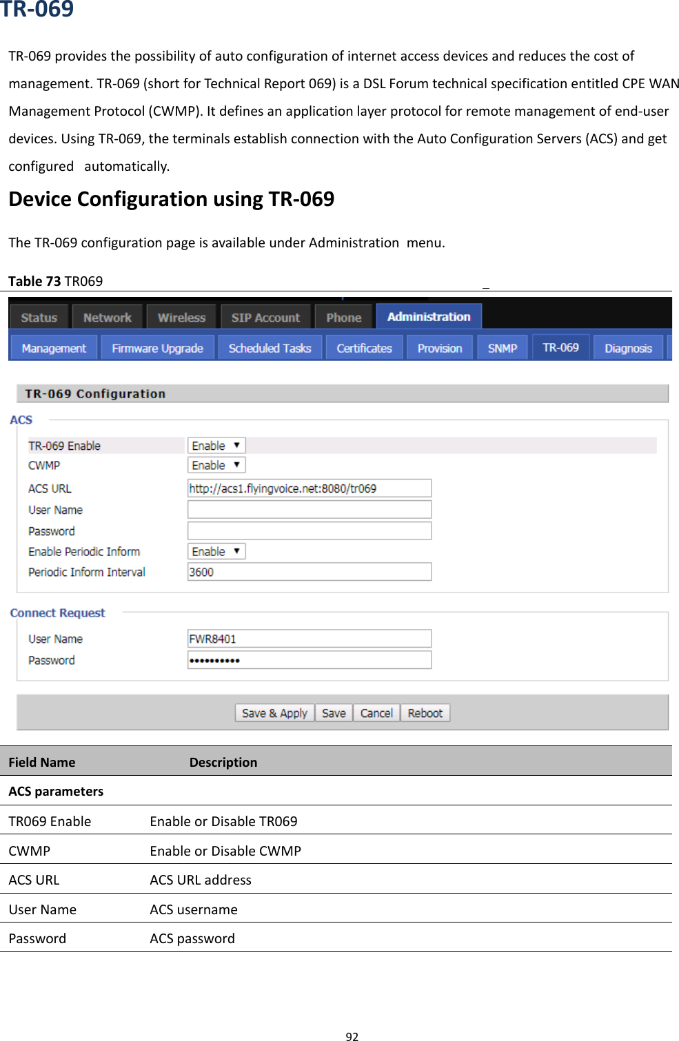 Chapter 3 Web Interface92TR-069TR-069 provides the possibility of auto configuration of internet access devices and reduces the cost ofmanagement. TR-069 (short for Technical Report 069) is a DSL Forum technical specification entitled CPE WANManagement Protocol (CWMP). It defines an application layer protocol for remote management of end-userdevices. Using TR-069, the terminals establish connection with the Auto Configuration Servers (ACS) and getconfigured automatically.Device Configuration using TR-069The TR-069 configuration page is available under Administration menu.Table 73 TR069Field Name DescriptionACS parametersTR069 Enable Enable or Disable TR069CWMP Enable or Disable CWMPACS URL ACS URL addressUser Name ACS usernamePassword ACS password