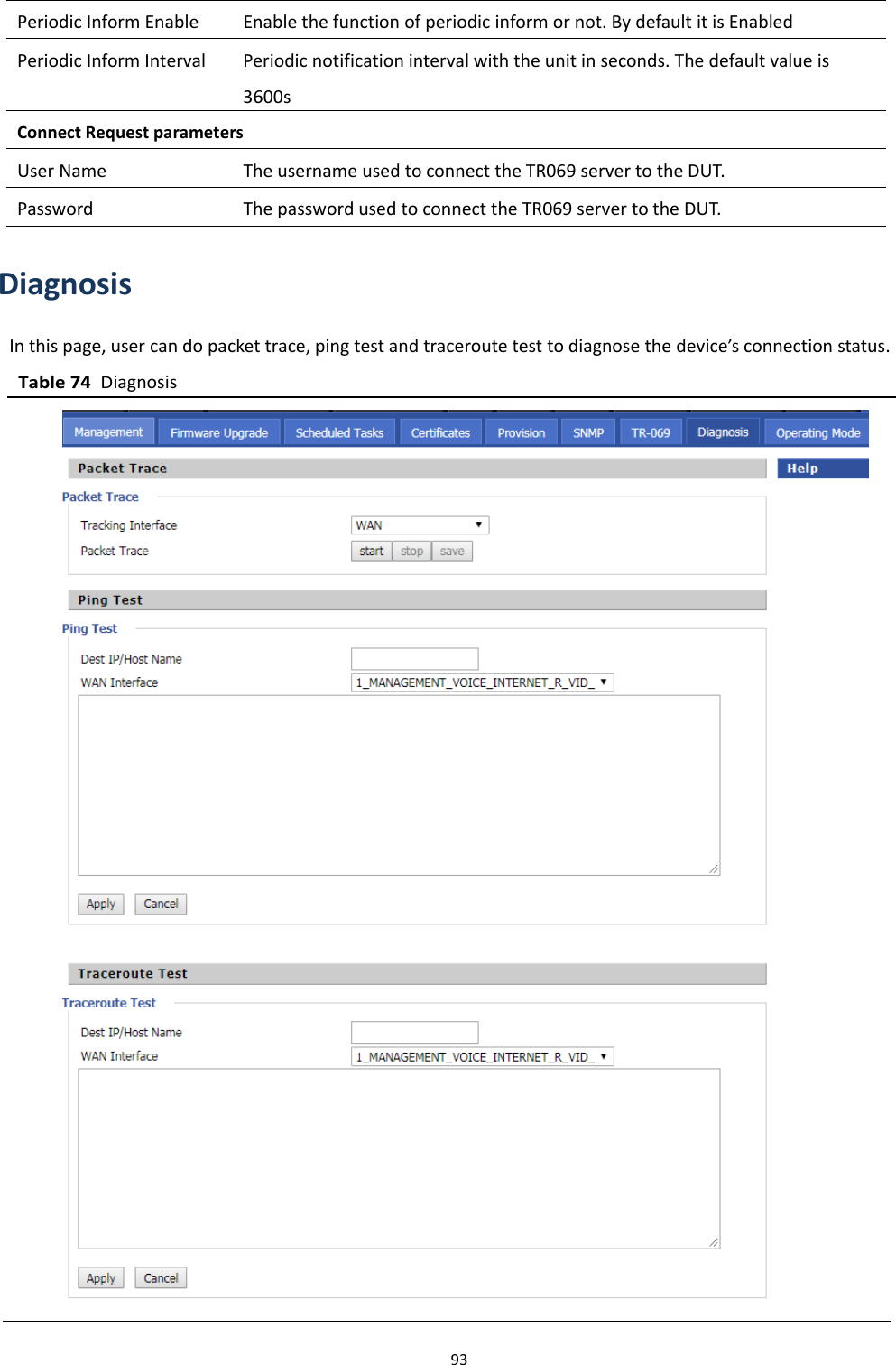 Chapter 3 Web Interface93DiagnosisIn this page, user can do packet trace, ping test and traceroute test to diagnose the device&rsquo;s connection status.Table 74DiagnosisPeriodic Inform Enable Enable the function of periodic inform or not. By default it is EnabledPeriodic Inform Interval Periodic notification interval with the unit in seconds. The default value is3600sConnect Request parametersUser Name The username used to connect the TR069 server to the DUT.Password The password used to connect the TR069 server to the DUT.