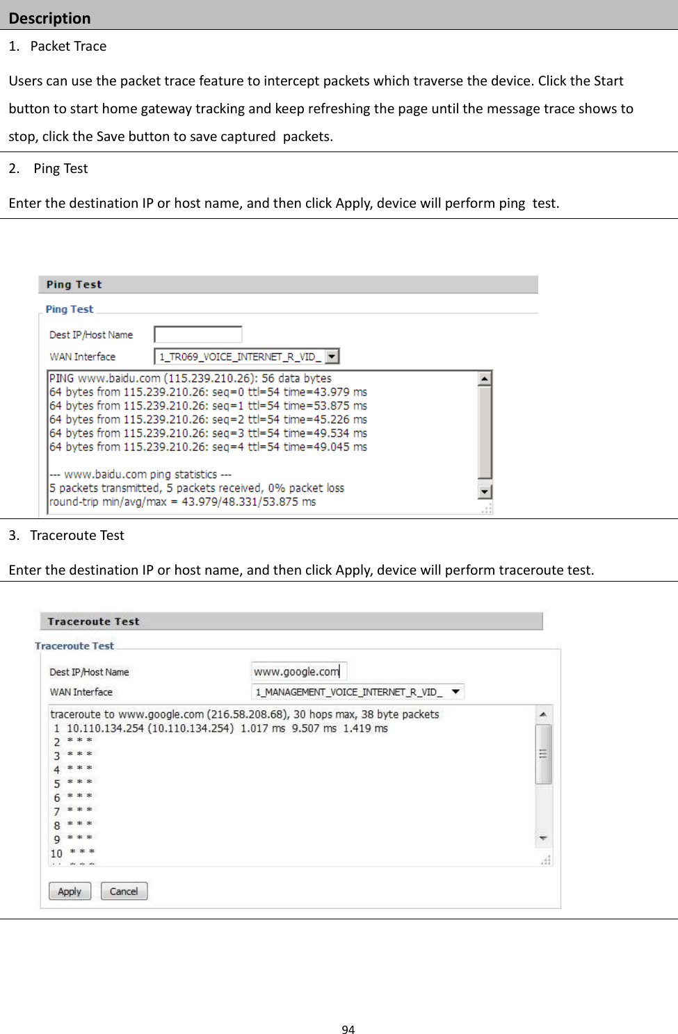 Chapter 3 Web Interface94Description1. Packet TraceUsers can use the packet trace feature to intercept packets which traverse the device. Click the Startbutton to start home gateway tracking and keep refreshing the page until the message trace shows tostop, click the Save button to save captured packets.2. Ping TestEnter the destination IP or host name, and then click Apply, device will perform ping test.3. Traceroute TestEnter the destination IP or host name, and then click Apply, device will perform traceroute test.