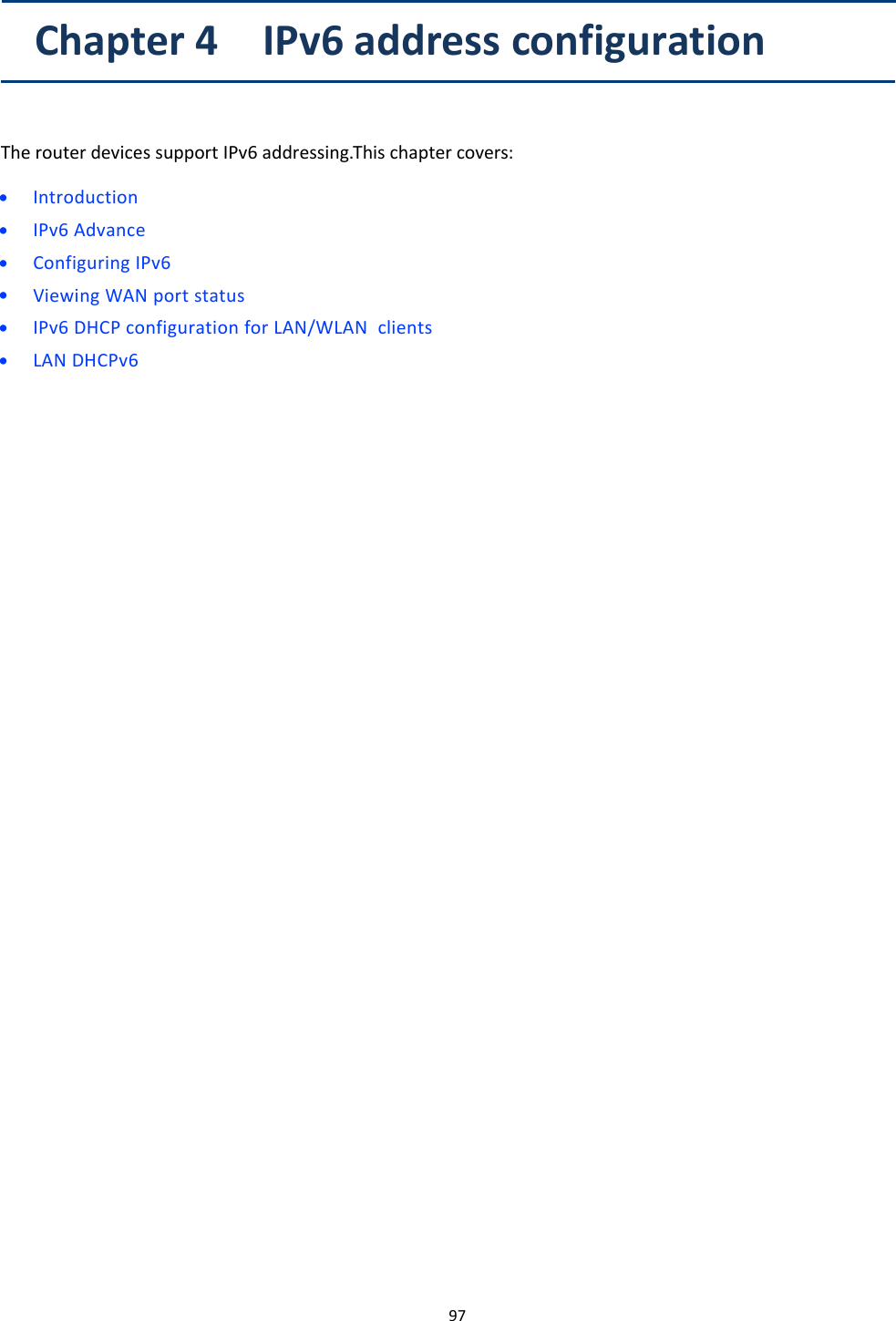 97Chapter 4 IPv6 address configurationThe router devices support IPv6 addressing.This chapter covers:&bull;Introduction&bull;IPv6 Advance&bull;Configuring IPv6&bull;Viewing WAN port status&bull;IPv6 DHCP configuration for LAN/WLAN clients&bull;LAN DHCPv6