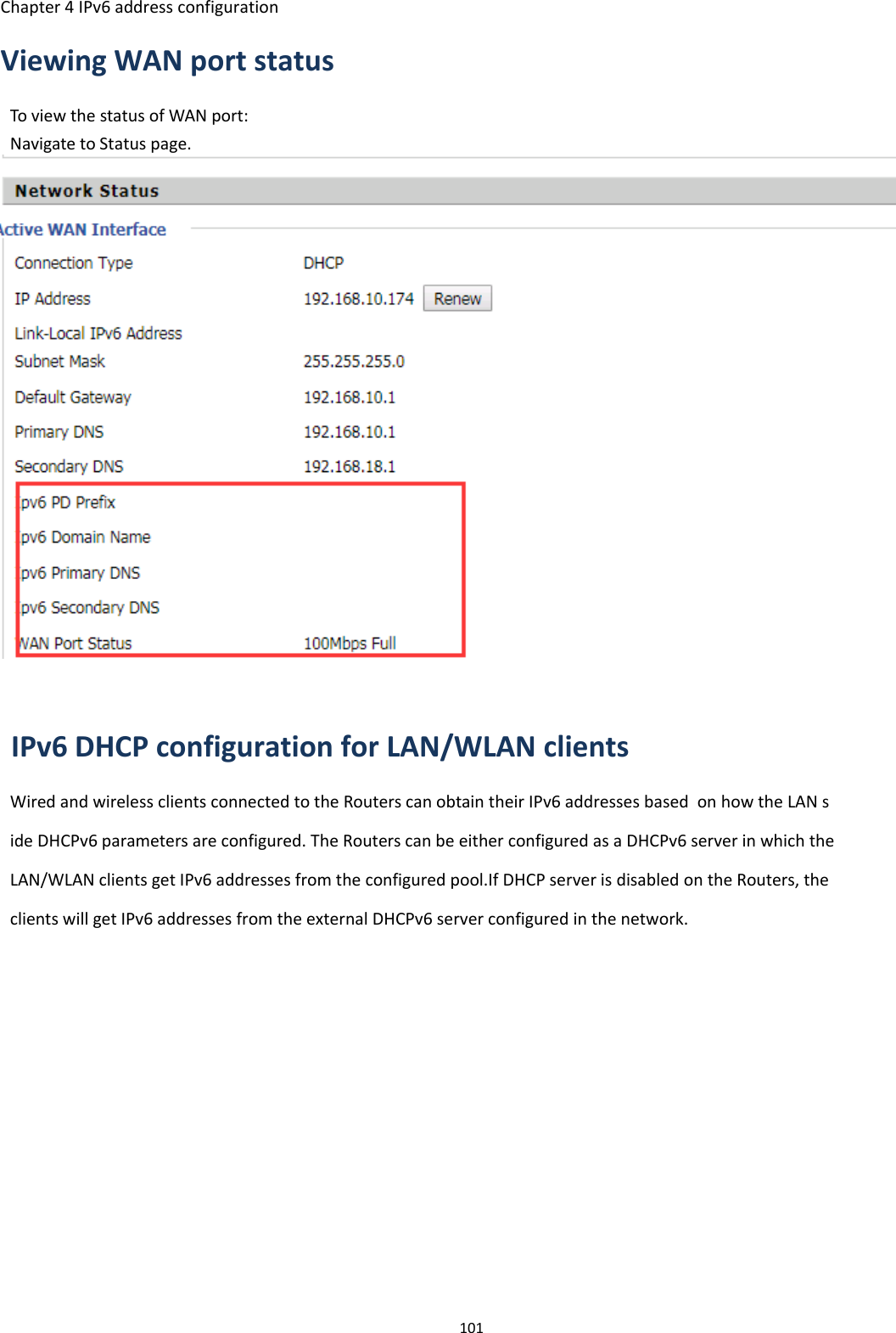 Chapter 4 IPv6 address configuration101Viewing WAN port statusTo view the status of WAN port:Navigate to Status page.IPv6 DHCP configuration for LAN/WLAN clientsWired and wireless clients connected to the Routers can obtain their IPv6 addresses based on how the LAN side DHCPv6 parameters are configured. The Routers can be either configured as a DHCPv6 server in which theLAN/WLAN clients get IPv6 addresses from the configured pool.If DHCP server is disabled on the Routers, theclients will get IPv6 addresses from the external DHCPv6 server configured in the network.