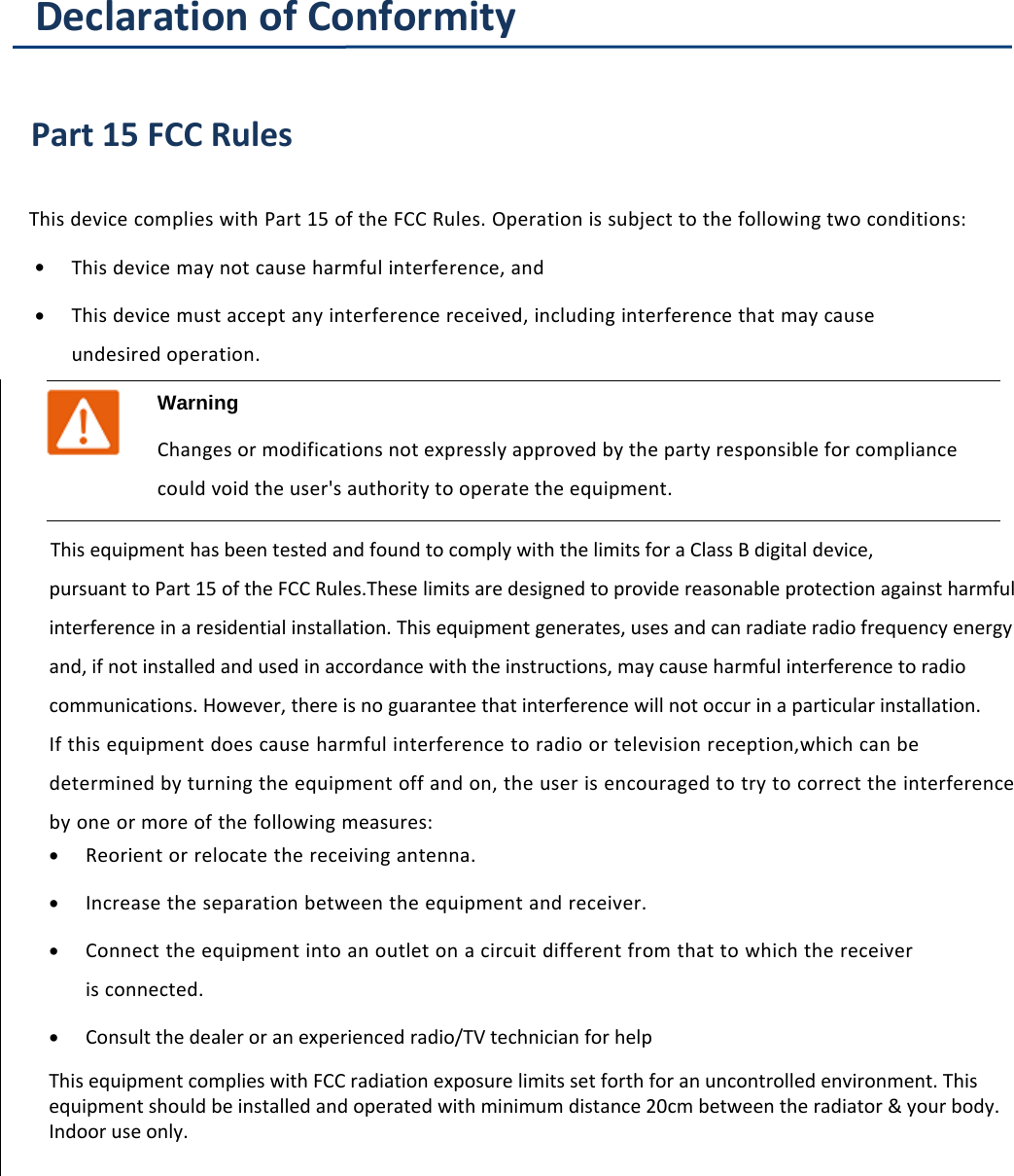 About This User ManualDeclaration of ConformityPart 15 FCC RulesThis device complies with Part 15 of the FCC Rules. Operation is subject to the following two conditions:&bull;This device may not cause harmful interference, and&bull;This device must accept any interference received, including interference that may causeundesired operation.WarningChanges or modifications not expressly approved by the party responsible for compliancecould void the user's authority to operate the equipment.This equipment has been tested and found to comply with the limits for a Class B digital device,pursuant to Part 15 of the FCC Rules.These limits are designed to provide reasonable protection against harmful interference in a residential installation. This equipment generates, uses and can radiate radio frequency energy and, if not installed and used in accordance with the instructions, may cause harmful interference to radio communications. However, there is no guarantee that interference will not occur in a particular installation.If this equipment does cause harmful interference to radio or television reception,which can be determined by turning the equipment off and on, the user is encouraged to try to correct the interference by one or more of the following measures:&bull;Reorient or relocate the receiving antenna.&bull;Increase the separation between the equipment and receiver.&bull;Connect the equipment into an outlet on a circuit different from that to which the receiver is connected.&bull;Consult the dealer or an experienced radio/TV technician for helpThis equipment complies with FCC radiation exposure limits set forth for an uncontrolled environment. This equipment should be installed and operated with minimum distance 20cm between the radiator &amp; your body. Indoor use only.