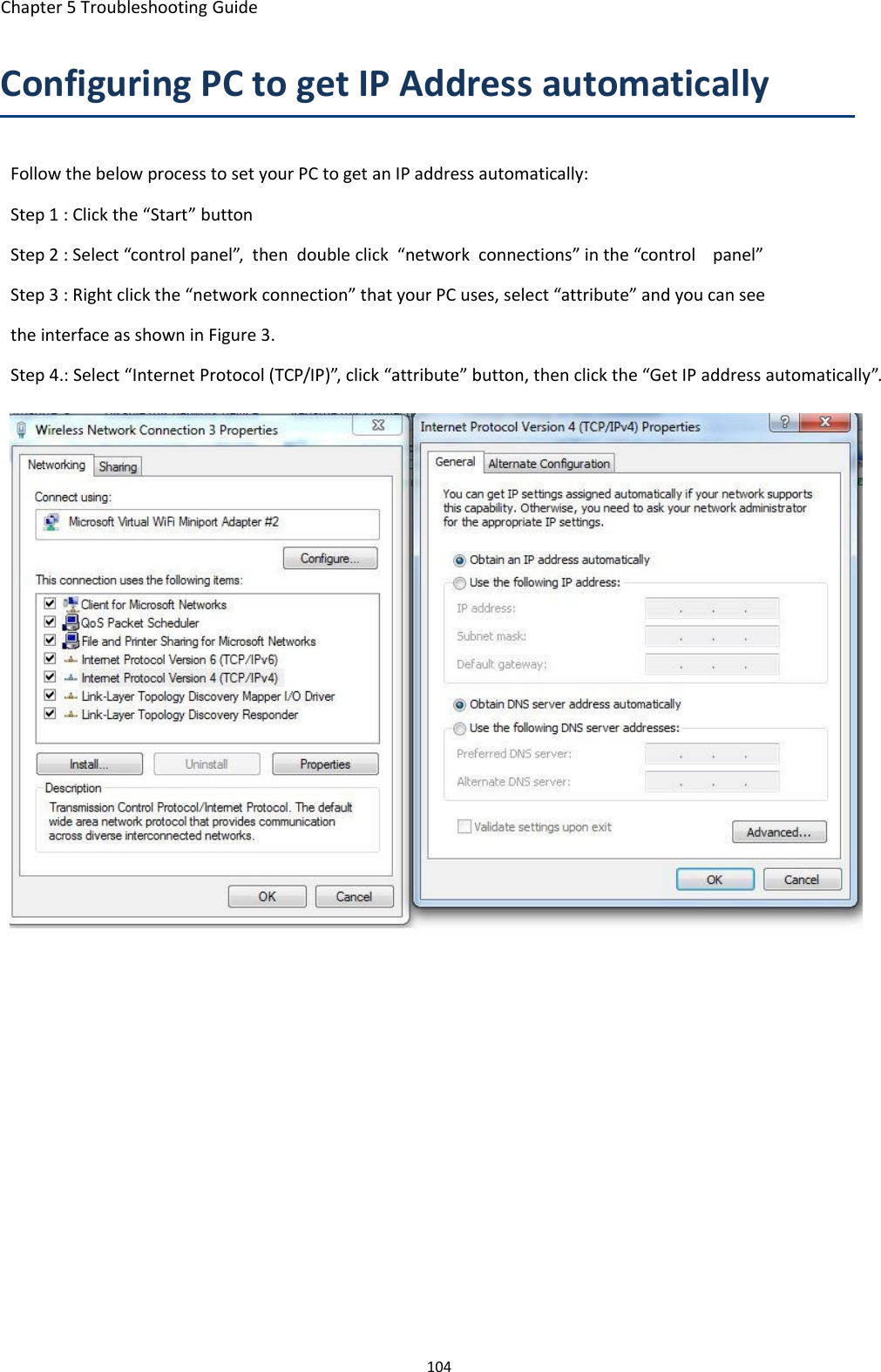 Chapter 5 Troubleshooting Guide104Configuring PC to get IP Address automaticallyFollow the below process to set your PC to get an IP address automatically:Step 1 : Click the &ldquo;Start&rdquo; buttonStep 2 : Select &ldquo;control panel&rdquo;, then double click &ldquo;network connections&rdquo; in the &ldquo;control panel&rdquo;Step 3 : Right click the &ldquo;network connection&rdquo; that your PC uses, select &ldquo;attribute&rdquo; and you can seetheinterfaceasshowninFigure3.Step 4.: Select &ldquo;Internet Protocol (TCP/IP)&rdquo;, click &ldquo;attribute&rdquo; button, then click the &ldquo;Get IP address automatically&rdquo;.