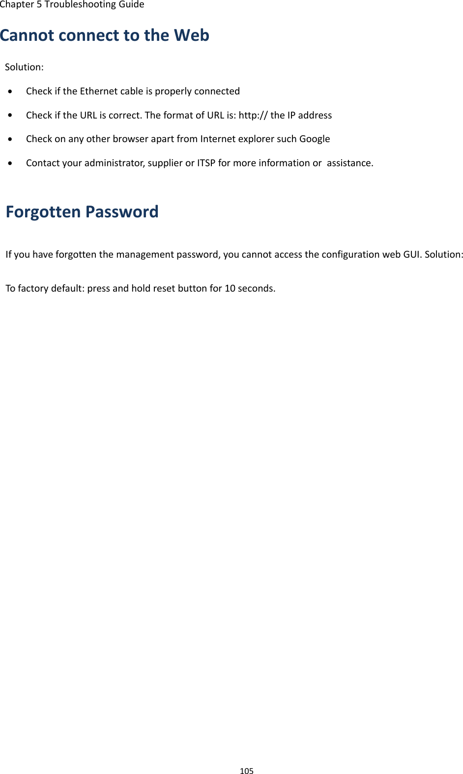 Chapter 5 Troubleshooting Guide105Cannot connect to the WebSolution:&bull;Check if the Ethernet cable is properly connected&bull;Check if the URL is correct. The format of URL is: http:// the IP address&bull;Check on any other browser apart from Internet explorer such Google&bull;Contact your administrator, supplier or ITSP for more information or assistance.Forgotten PasswordIf you have forgotten the management password, you cannot access the configuration web GUI. Solution:To factory default: press and hold reset button for 10 seconds.