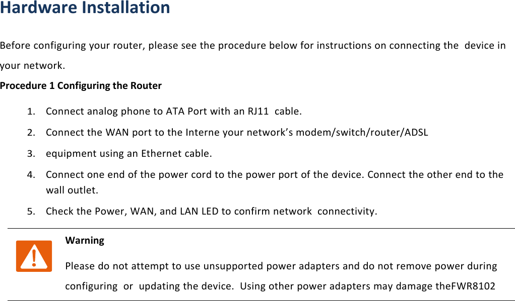 Chapter 1 Product descriptionHardware InstallationBefore configuring your router, please see the procedure below for instructions on connecting the device inyour network.Procedure 1 Configuring the Router1.Connect analog phone to ATA Port with an RJ11 cable.2.Connect the WAN port to the Interne your network&rsquo;s modem/switch/router/ADSL3.equipment using an Ethernet cable.4.Connect one end of the power cord to the power port of the device. Connect the other end to thewall outlet.5.Check the Power, WAN, and LAN LED to confirm network connectivity.WarningPlease do not attempt to use unsupported power adapters and do not remove power duringconfiguring or updating the device. Using other power adapters may damage theFWR8102