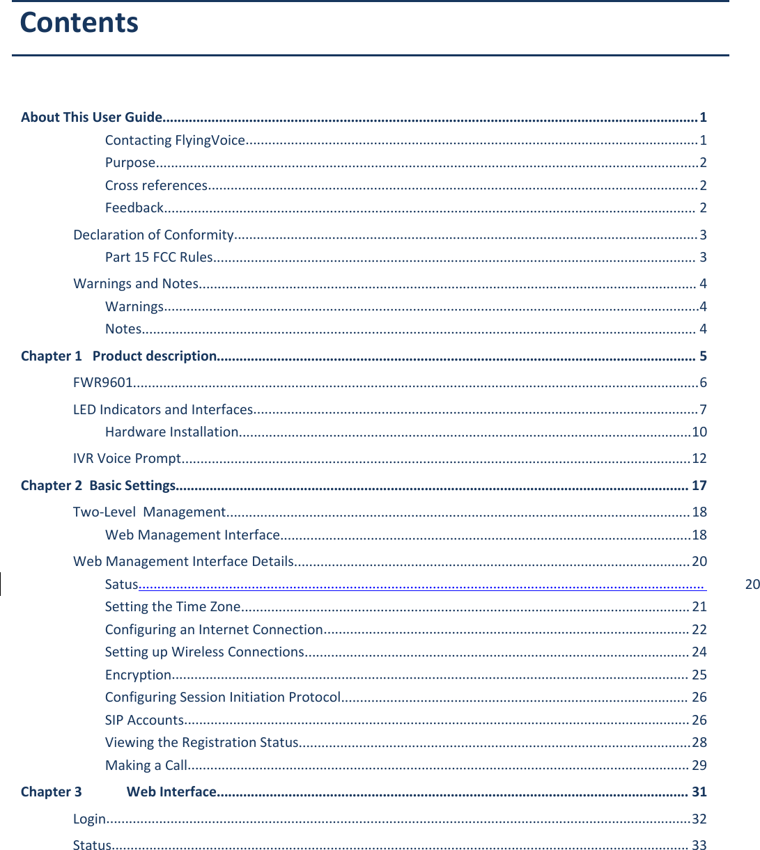 FWR9601 User ManualAbout This User Guide..............................................................................................................................................1Contacting FlyingVoice........................................................................................................................1Purpose................................................................................................................................................2Cross references..................................................................................................................................2Feedback............................................................................................................................................. 2Declaration of Conformity...........................................................................................................................3Part 15 FCC Rules................................................................................................................................3Warnings and Notes.................................................................................................................................... 4Warnings..............................................................................................................................................4Notes................................................................................................................................................... 4Chapter 1 Product description............................................................................................................................... 5FWR9601......................................................................................................................................................6LED Indicators and Interfaces......................................................................................................................7Hardware Installation........................................................................................................................10IVR Voice Prompt.......................................................................................................................................12Chapter 2 Basic Settings........................................................................................................................................ 17Two-Level Management...........................................................................................................................18Web Management Interface.............................................................................................................18Web Management Interface Details.........................................................................................................20Satus...................................................................................................................................................... 20Setting the Time Zone.......................................................................................................................21Configuring an Internet Connection................................................................................................. 22Setting up Wireless Connections...................................................................................................... 24Encryption......................................................................................................................................... 25Configuring Session Initiation Protocol............................................................................................ 26SIP Accounts......................................................................................................................................26Viewing the Registration Status........................................................................................................28Making a Call..................................................................................................................................... 29Chapter 3 Web Interface............................................................................................................................. 31Login...........................................................................................................................................................32Status......................................................................................................................................................... 33Contents