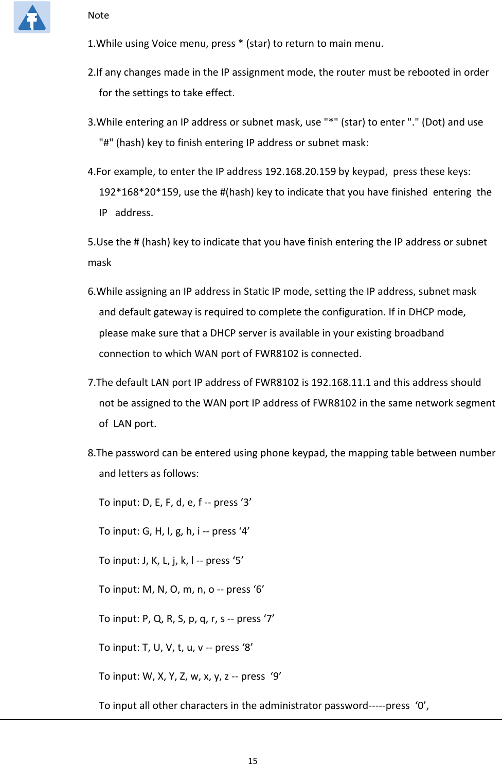Chapter 1 Product description15Note1.While using Voice menu, press * (star) to return to main menu.2.If any changes made in the IP assignment mode, the router must be rebooted in orderfor the settings to take effect.3.While entering an IP address or subnet mask, use "*" (star) to enter "." (Dot) and use"#" (hash) key to finish entering IP address or subnet mask:4.For example, to enter the IP address 192.168.20.159 by keypad, press these keys:192*168*20*159, use the #(hash) key to indicate that you have finished entering theIP address.5.Use the # (hash) key to indicate that you have finish entering the IP address or subnetmask6.While assigning an IP address in Static IP mode, setting the IP address, subnet maskand default gateway is required to complete the configuration. If in DHCP mode,please make sure that a DHCP server is available in your existing broadbandconnection to which WAN port of FWR8102 is connected.7.The default LAN port IP address of FWR8102 is 192.168.11.1 and this address shouldnot be assigned to the WAN port IP address of FWR8102 in the same network segmentof LAN port.8.The password can be entered using phone keypad, the mapping table between numberand letters as follows:Toinput:D,E,F,d,e,f--press&lsquo;3&rsquo;Toinput:G,H,I,g,h,i--press&lsquo;4&rsquo;Toinput:J,K,L,j,k,l--press&lsquo;5&rsquo;To input: M, N, O, m, n, o -- press &lsquo;6&rsquo;Toinput:P,Q,R,S,p,q,r,s--press&lsquo;7&rsquo;Toinput:T,U,V,t,u,v--press&lsquo;8&rsquo;Toinput:W,X,Y,Z,w,x,y,z--press &lsquo;9&rsquo;To input all other characters in the administrator password-----press &lsquo;0&rsquo;,