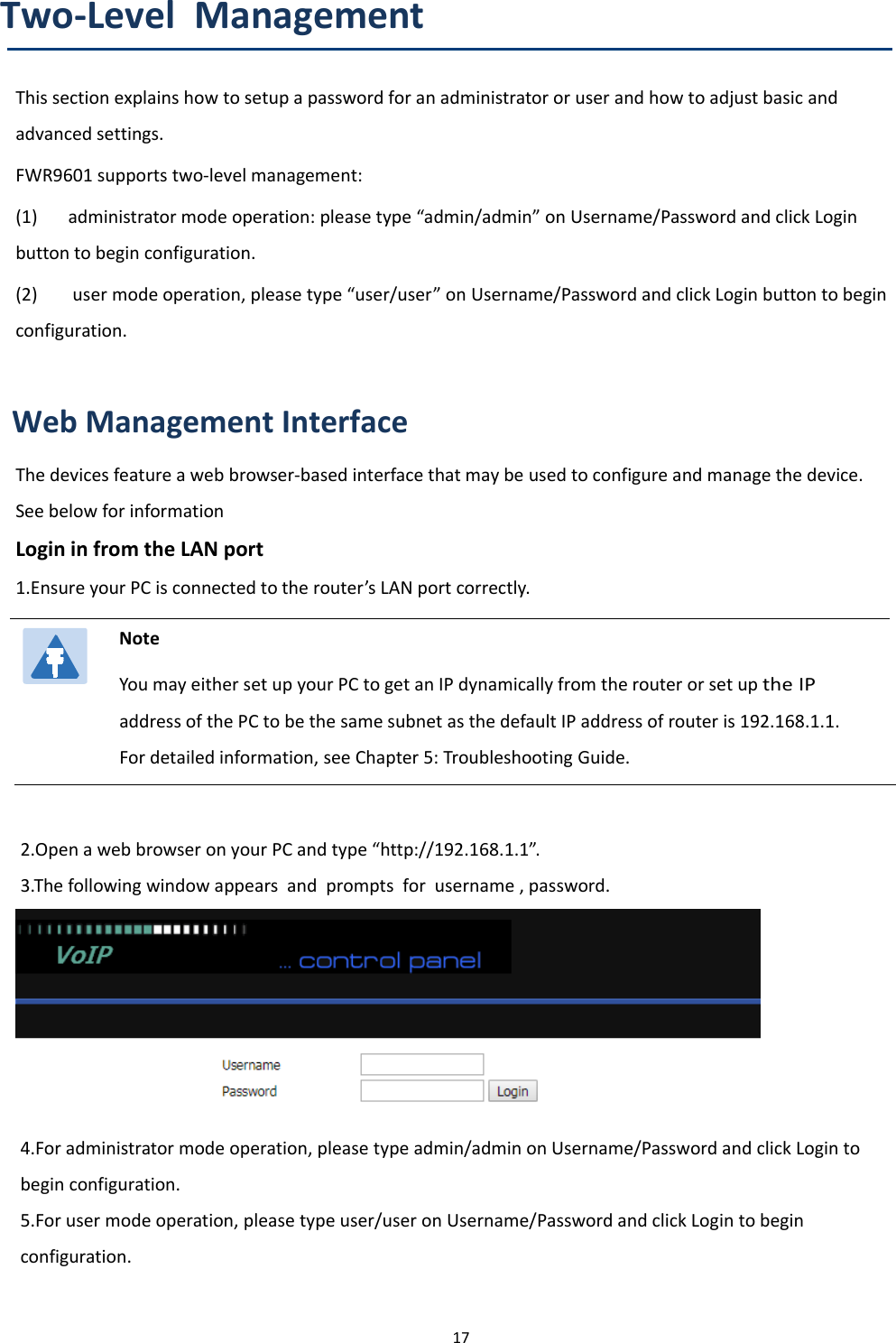 Chapter 2 Basic Settings17Two-Level ManagementThis section explains how to setup a password for an administrator or user and how to adjust basic andadvanced settings.FWR9601 supports two-level management:(1) administrator mode operation: please type &ldquo;admin/admin&rdquo; on Username/Password and click Loginbutton to begin configuration.(2) user mode operation, please type &ldquo;user/user&rdquo; on Username/Password and click Login button to beginconfiguration.Web Management InterfaceThe devices feature a web browser-based interface that may be used to configure and manage the device.See below for informationLogin in from the LAN port1.Ensure your PC is connected to the router&rsquo;s LAN port correctly.NoteYou may either set up your PC to get an IP dynamically from the router or set upthe IPaddress of the PC to be the same subnet as the default IP address of router is 192.168.1.1.For detailed information, see Chapter 5: Troubleshooting Guide.2.Open a web browser on your PC and type &ldquo;http://192.168.1.1&rdquo;.3.The following window appears and prompts for username , password.4.For administrator mode operation, please type admin/admin on Username/Password and click Login tobegin configuration.5.Forusermodeoperation,pleasetypeuser/useron Username/Password and click Login to beginconfiguration.