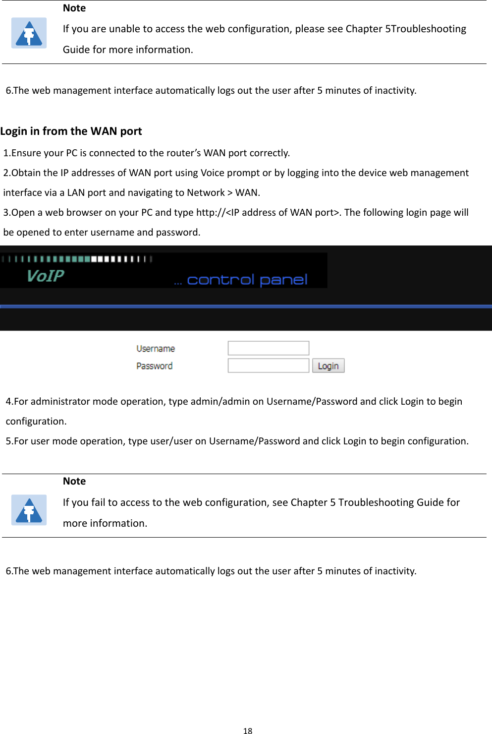 Chapter 2 Basic Settings186.The web management interface automatically logs out the user after 5 minutes of inactivity.Login in from the WAN port1.Ensure your PC is connected to the router&rsquo;s WAN port correctly.2.Obtain the IP addresses of WAN port using Voice prompt or by logging into the device web managementinterface via a LAN port and navigating to Network > WAN.3.Open a web browser on your PC and type http://<IP address of WAN port>. The following login page willbe opened to enter username and password.4.For administrator mode operation, type admin/admin on Username/Password and click Login to beginconfiguration.5.Forusermodeoperation,typeuser/useronUsername/Password and click Login to begin configuration.6.The web management interface automatically logs out the user after 5 minutes of inactivity.NoteIf you are unable to access the web configuration, please see Chapter 5TroubleshootingGuide for more information.NoteIf you fail to access to the web configuration, see Chapter 5 Troubleshooting Guide formore information.