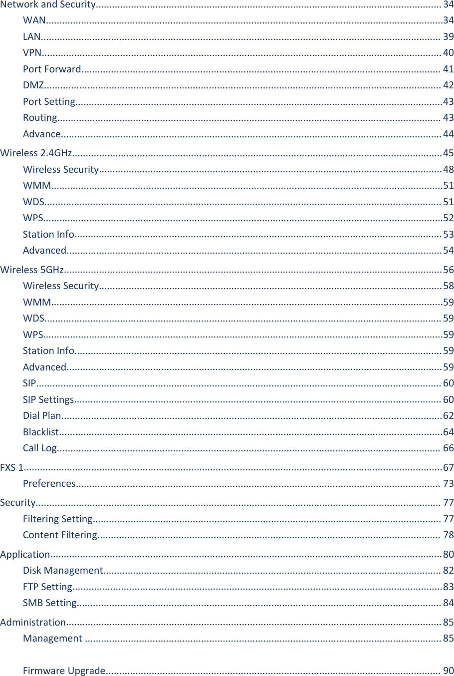 FWR9601 User ManualNetwork and Security................................................................................................................................34WAN...................................................................................................................................................34LAN.................................................................................................................................................... 39VPN....................................................................................................................................................40Port Forward..................................................................................................................................... 41DMZ................................................................................................................................................... 42Port Setting........................................................................................................................................43Routing.............................................................................................................................................. 43Advance.............................................................................................................................................44Wireless 2.4GHz.........................................................................................................................................45Wireless Security...............................................................................................................................48WMM.................................................................................................................................................51WDS................................................................................................................................................... 51WPS....................................................................................................................................................52Station Info........................................................................................................................................53Advanced...........................................................................................................................................54Wireless 5GHz............................................................................................................................................56Wireless Security...............................................................................................................................58WMM.................................................................................................................................................59WDS................................................................................................................................................... 59WPS....................................................................................................................................................59Station Info........................................................................................................................................59Advanced...........................................................................................................................................59SIP......................................................................................................................................................60SIP Settings........................................................................................................................................60Dial Plan.............................................................................................................................................62Blacklist..............................................................................................................................................64Call Log.............................................................................................................................................. 66FXS 1...........................................................................................................................................................67Preferences....................................................................................................................................... 73Security...................................................................................................................................................... 77Filtering Setting................................................................................................................................. 77Content Filtering............................................................................................................................... 78Application.................................................................................................................................................80Disk Management............................................................................................................................. 82FTP Setting.........................................................................................................................................83SMB Setting.......................................................................................................................................84Administration...........................................................................................................................................85Management ....................................................................................................................................85Firmware Upgrade............................................................................................................................ 90