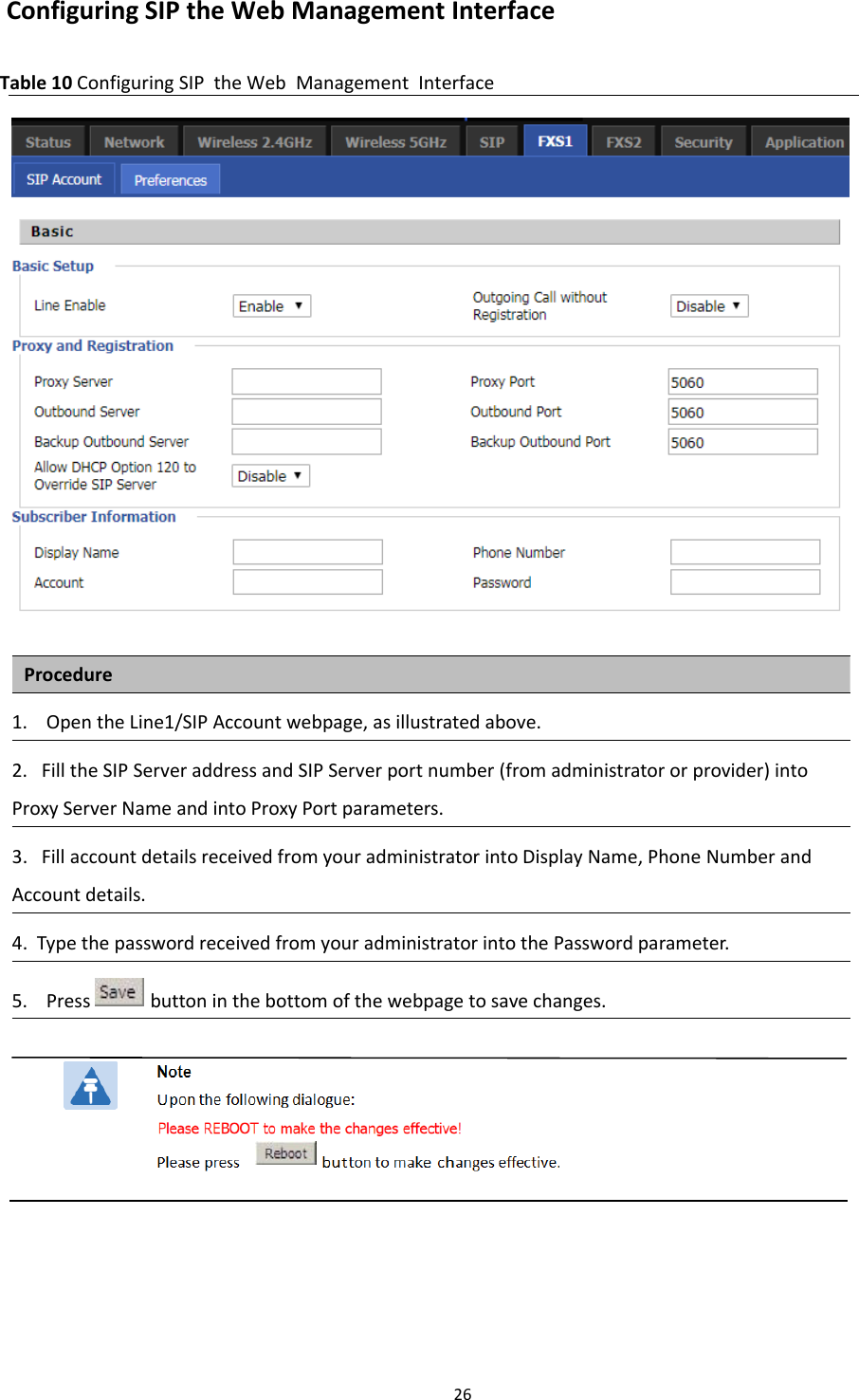Chapter 2 Basic Settings26Configuring SIP the Web Management InterfaceTable 10 Configuring SIP the Web Management InterfaceProcedure1. Open the Line1/SIP Account webpage, as illustrated above.2. Fill the SIP Server address and SIP Server port number (from administrator or provider) intoProxy Server Name and into Proxy Port parameters.3. Fill account details received from your administrator into Display Name, Phone Number andAccount details.4. Type the password received from your administrator into the Password parameter.5. Press button in the bottom of the webpage to save changes.
