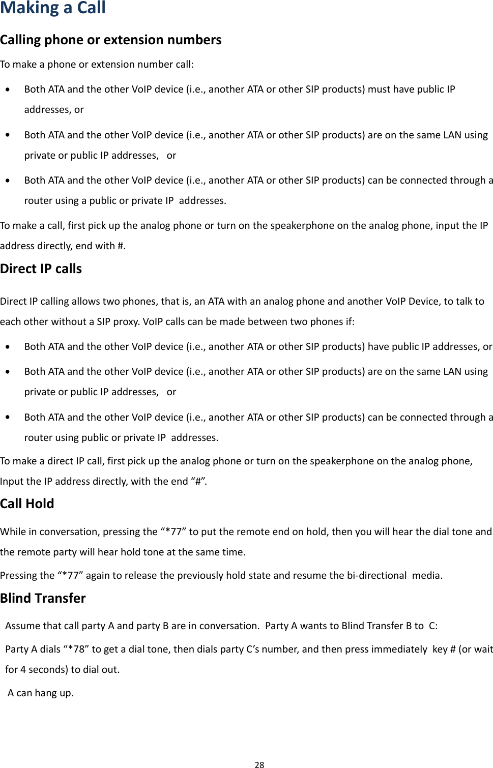 Chapter 2 Basic Settings28Making a CallCalling phone or extension numbersTo make a phone or extension number call:&bull;Both ATA and the other VoIP device (i.e., another ATA or other SIP products) must have public IPaddresses, or&bull;Both ATA and the other VoIP device (i.e., another ATA or other SIP products) are on the same LAN usingprivate or public IP addresses, or&bull;Both ATA and the other VoIP device (i.e., another ATA or other SIP products) can be connected through arouter using a public or private IP addresses.To make a call, first pick up the analog phone or turn on the speakerphone on the analog phone, input the IPaddress directly, end with #.Direct IP callsDirect IP calling allows two phones, that is, an ATA with an analog phone and another VoIP Device, to talk toeach other without a SIP proxy. VoIP calls can be made between two phones if:&bull;Both ATA and the other VoIP device (i.e., another ATA or other SIP products) have public IP addresses, or&bull;Both ATA and the other VoIP device (i.e., another ATA or other SIP products) are on the same LAN usingprivate or public IP addresses, or&bull;Both ATA and the other VoIP device (i.e., another ATA or other SIP products) can be connected through arouter using public or private IP addresses.To make a direct IP call, first pick up the analog phone or turn on the speakerphone on the analog phone,Input the IP address directly, with the end &ldquo;#&rdquo;.Call HoldWhile in conversation, pressing the &ldquo;*77&rdquo; to put the remote end on hold, then you will hear the dial tone andthe remote party will hear hold tone at the same time.Pressing the &ldquo;*77&rdquo; again to release the previously hold state and resume the bi-directional media.Blind TransferAssume that call party A and party B are in conversation. Party A wants to Blind Transfer B to C:Party A dials &ldquo;*78&rdquo; to get a dial tone, then dials party C&rsquo;s number, and then press immediately key # (or waitfor 4 seconds) to dial out.A can hang up.