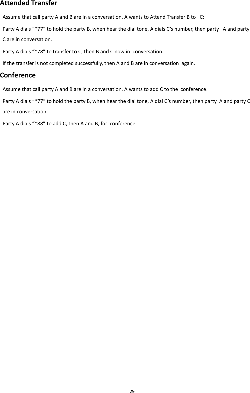 Chapter 2 Basic Settings29Attended TransferAssumethatcallpartyAandBareinaconversation.AwantstoAttendTransferBto C:Party A dials &ldquo;*77&rdquo; to hold the party B, when hear the dial tone, A dials C&rsquo;s number, then party A and partyC are in conversation.Party A dials &ldquo;*78&rdquo; to transfer to C, then B and C now in conversation.If the transfer is not completed successfully, then A and B are in conversation again.ConferenceAssume that call party A and B are in a conversation. A wants to add C to the conference:Party A dials &ldquo;*77&rdquo; to hold the party B, when hear the dial tone, A dial C&rsquo;s number, then party A and party Care in conversation.Party A dials &ldquo;*88&rdquo; to add C, then A and B, for conference.
