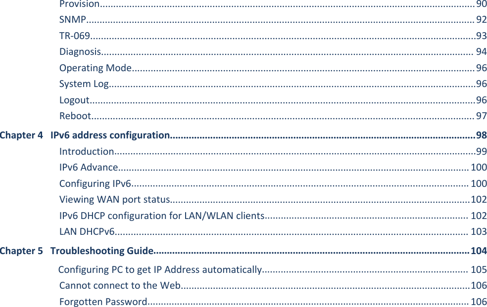 FWR9601 User ManualProvision............................................................................................................................................90SNMP.................................................................................................................................................92TR-069................................................................................................................................................93Diagnosis........................................................................................................................................... 94Operating Mode................................................................................................................................96System Log.........................................................................................................................................96Logout................................................................................................................................................96Reboot............................................................................................................................................... 97Chapter 4 IPv6 address configuration..................................................................................................................98Introduction.......................................................................................................................................99IPv6 Advance...................................................................................................................................100Configuring IPv6.............................................................................................................................. 100Viewing WAN port status................................................................................................................102IPv6 DHCP configuration for LAN/WLAN clients............................................................................ 102LAN DHCPv6.................................................................................................................................... 103Chapter 5 Troubleshooting Guide......................................................................................................................104Configuring PC to get IP Address automatically............................................................................. 105Cannot connect to the Web............................................................................................................106Forgotten Password........................................................................................................................106