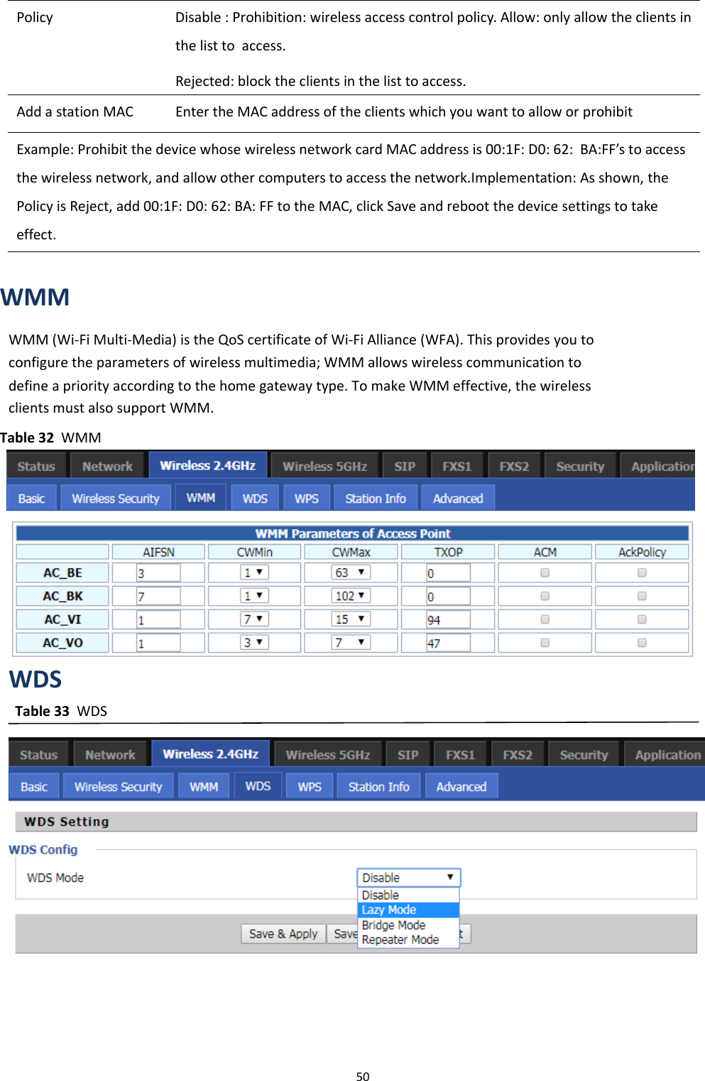Chapter 3 Web Interface50Policy Disable : Prohibition: wireless access control policy. Allow: only allow the clients inthe list to access.Rejected: block the clients in the list to access.Add a station MAC Enter the MAC address of the clients which you want to allow or prohibitExample: Prohibit the device whose wireless network card MAC address is 00:1F: D0: 62: BA:FF&rsquo;s to accessthe wireless network, and allow other computers to access the network.Implementation: As shown, thePolicy is Reject, add 00:1F: D0: 62: BA: FF to the MAC, click Save and reboot the device settings to takeeffect.WMMWMM (Wi-Fi Multi-Media) is the QoS certificate of Wi-Fi Alliance (WFA). This provides you toconfigure the parameters of wireless multimedia; WMM allows wireless communication todefine a priority according to the home gateway type. To make WMM effective, the wirelessclients must also support WMM.Table 32 WMMWDSTable 33 WDS