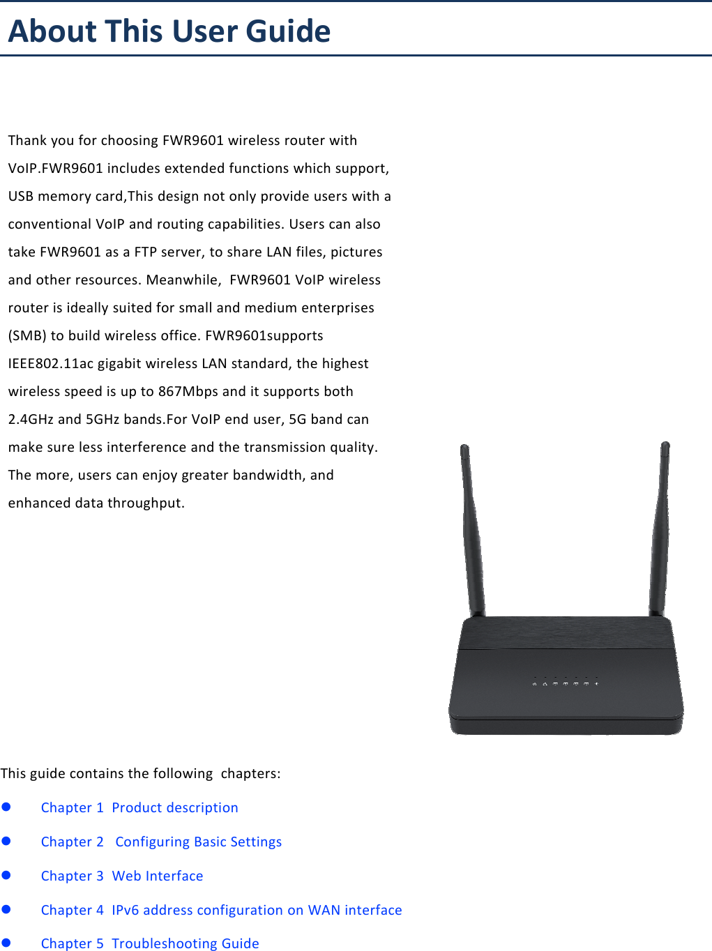 About This User ManualThis guide contains the following chapters:Chapter 1 Product descriptionChapter 2 Configuring Basic SettingsChapter 3 Web InterfaceChapter 4 IPv6 address configuration on WAN interfaceChapter 5 Troubleshooting GuideAbout This User GuideThank you for choosing FWR9601 wireless router withVoIP.FWR9601 includes extended functions which support,USB memory card,This design not only provide users with aconventional VoIP and routing capabilities. Users can alsotake FWR9601 as a FTP server, to share LAN files, picturesand other resources. Meanwhile, FWR9601 VoIP wirelessrouter is ideally suited for small and medium enterprises(SMB) to build wireless office. FWR9601supportsIEEE802.11ac gigabit wireless LAN standard, the highestwireless speed is up to 867Mbps and it supports both2.4GHz and 5GHz bands.For VoIP end user, 5G band canmake sure less interference and the transmission quality.The more, users can enjoy greater bandwidth, andenhanced data throughput.