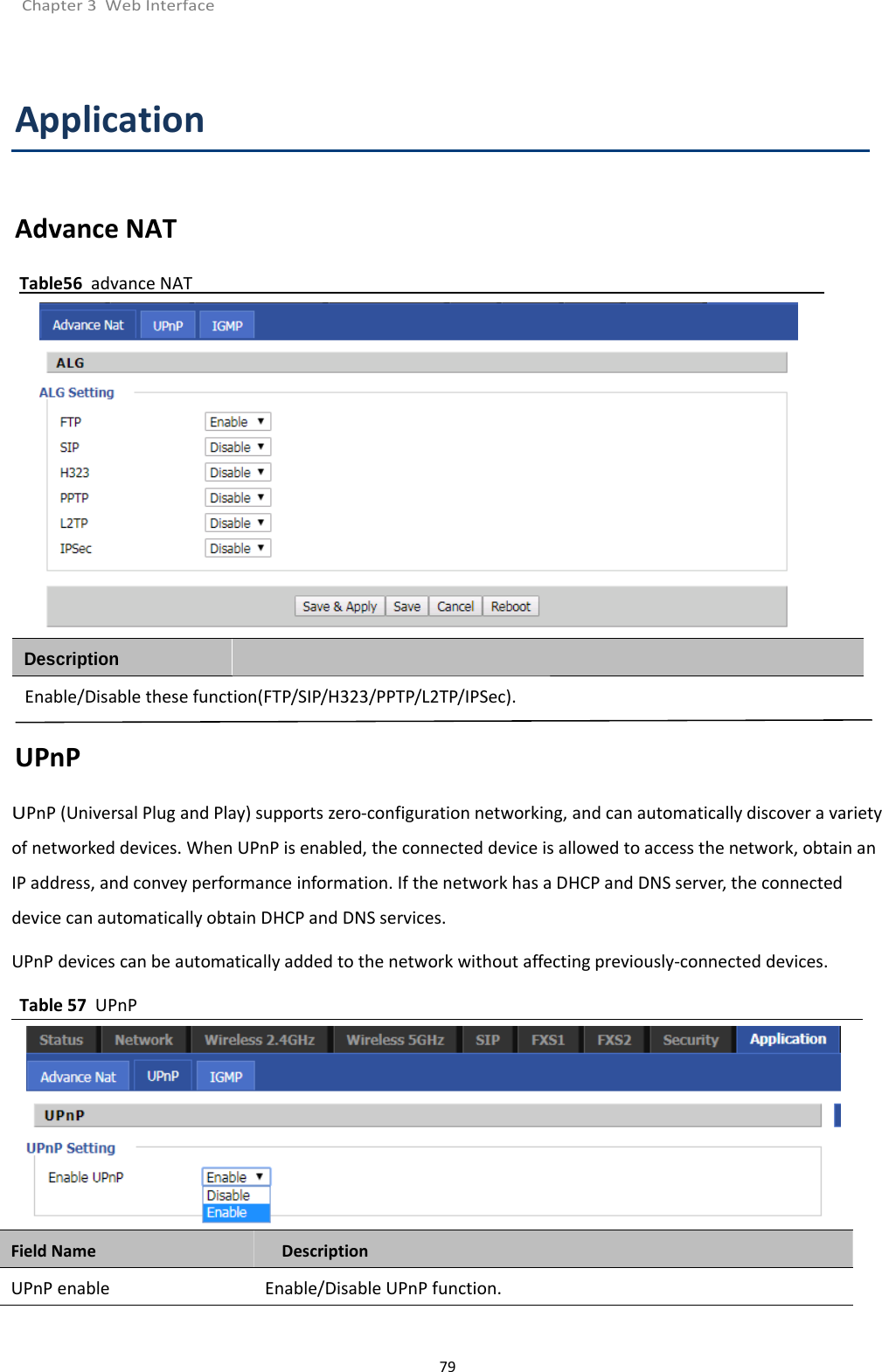 Chapter 3 Web Interface79ApplicationAdvance NATTable56 advance NATEnable/Disable these function(FTP/SIP/H323/PPTP/L2TP/IPSec).UPnPUPnP (Universal Plug and Play) supports zero-configuration networking, and can automatically discover a varietyof networked devices. When UPnP is enabled, the connected device is allowed to access the network, obtain anIP address, and convey performance information. If the network has a DHCP and DNS server, the connecteddevice can automatically obtain DHCP and DNS services.UPnP devices can be automatically added to the network without affecting previously-connected devices.Table 57 UPnPField Name DescriptionUPnP enable Enable/Disable UPnP function.Description