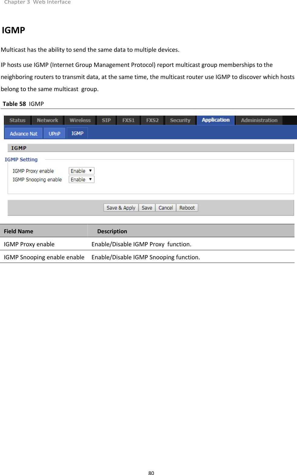 Chapter 3 Web Interface80IGMPMulticast has the ability to send the same data to multiple devices.IP hosts use IGMP (Internet Group Management Protocol) report multicast group memberships to theneighboring routers to transmit data, at the same time, the multicast router use IGMP to discover which hostsbelong to the same multicast group.Table 58 IGMPField Name DescriptionIGMP Proxy enable Enable/Disable IGMP Proxy function.IGMP Snooping enable enable Enable/Disable IGMP Snooping function.