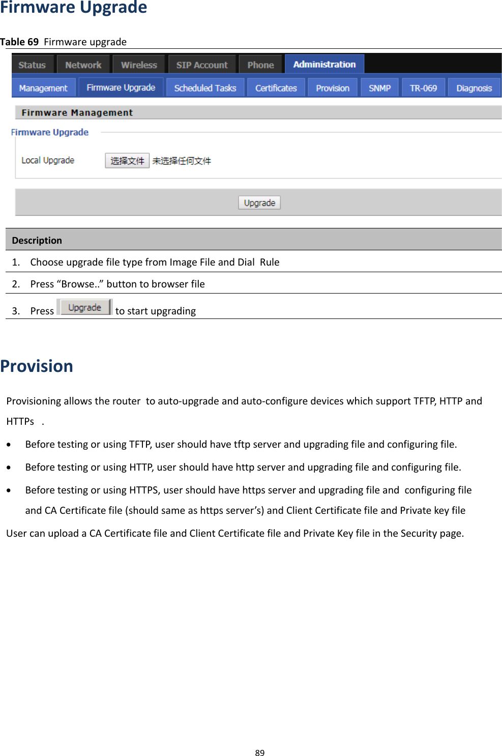 Chapter 3 Web Interface89Firmware UpgradeTable 69 Firmware upgradeDescription1. Choose upgrade file type from Image File and Dial Rule2. Press &ldquo;Browse..&rdquo; button to browser file3. Press to start upgradingProvisionProvisioning allows the router to auto-upgrade and auto-configure devices which support TFTP, HTTP andHTTPs .&bull;Before testing or using TFTP, user should have tftp server and upgrading file and configuring file.&bull;Before testing or using HTTP, user should have http server and upgrading file and configuring file.&bull;Before testing or using HTTPS, user should have https server and upgrading file and configuring fileand CA Certificate file (should same as https server&rsquo;s) and Client Certificate file and Private key fileUser can upload a CA Certificate file and Client Certificate file and Private Key file in the Security page.