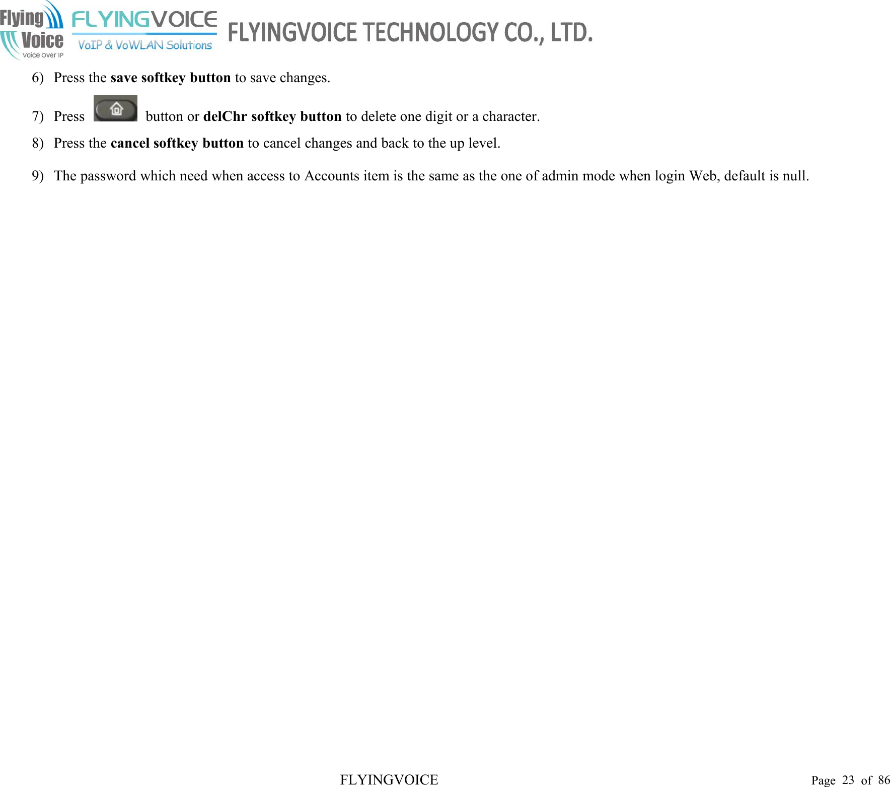 FLYINGVOICE Page 23 of 866) Press the save softkey button to save changes.7) Press button or delChr softkey button to delete one digit or a character.8) Press the cancel softkey button to cancel changes and back to the up level.9) The password which need when access to Accounts item is the same as the one of admin mode when login Web, default is null.