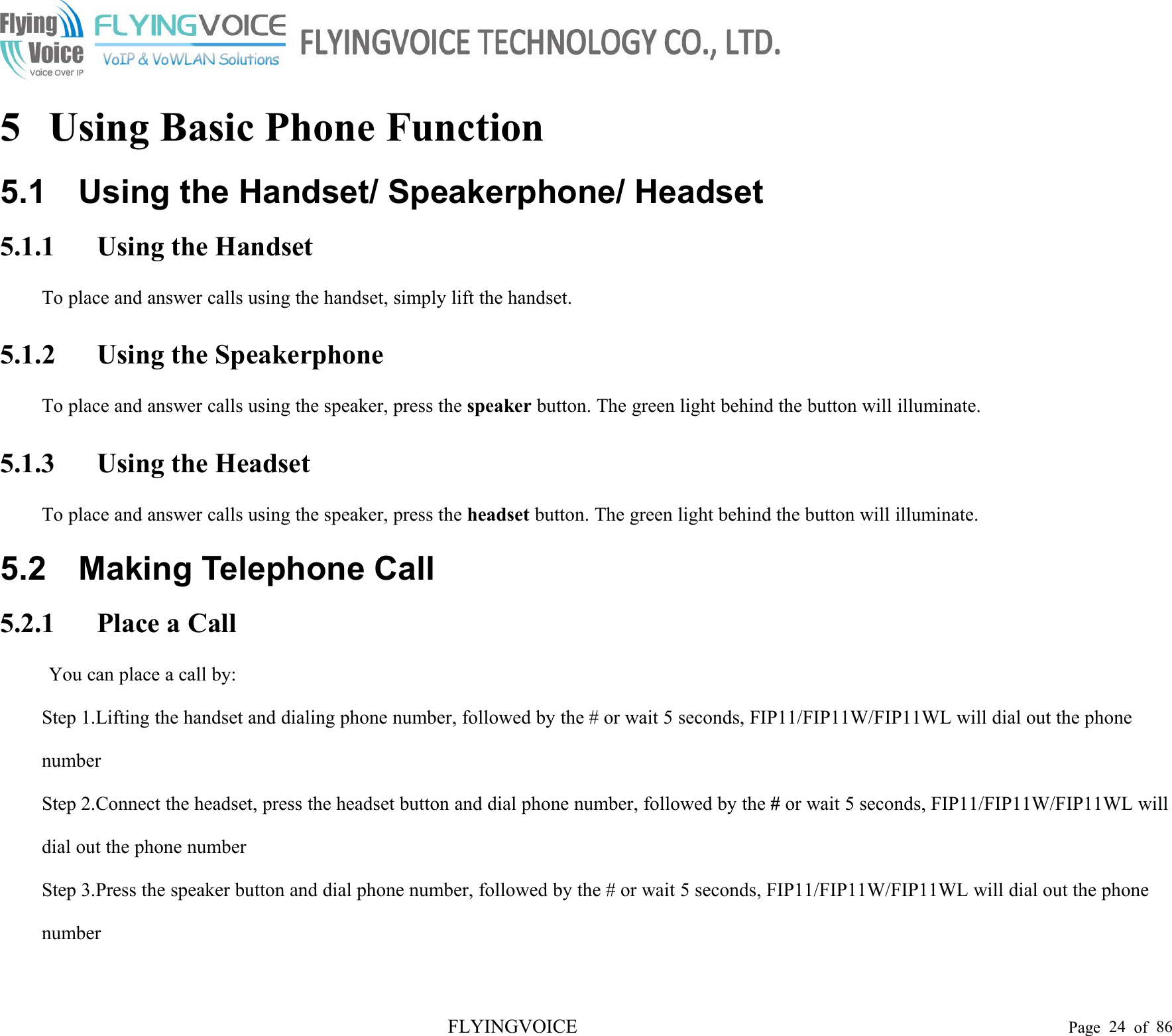 FLYINGVOICE Page 24 of 865 Using Basic Phone Function5.1 Using the Handset/ Speakerphone/ Headset5.1.1 Using the HandsetTo place and answer calls using the handset, simply lift the handset.5.1.2 Using the SpeakerphoneTo place and answer calls using the speaker, press the speaker button. The green light behind the button will illuminate.5.1.3 Using the HeadsetTo place and answer calls using the speaker, press the headset button. The green light behind the button will illuminate.5.2 Making Telephone Call5.2.1 Place a CallYou can place a call by:Step 1.Lifting the handset and dialing phone number, followed by the # or wait 5 seconds, FIP11/FIP11W/FIP11WL will dial out the phonenumberStep 2.Connect the headset, press the headset button and dial phone number, followed by the #or wait 5 seconds, FIP11/FIP11W/FIP11WL willdial out the phone numberStep 3.Press the speaker button and dial phone number, followed by the # or wait 5 seconds, FIP11/FIP11W/FIP11WL will dial out the phonenumber