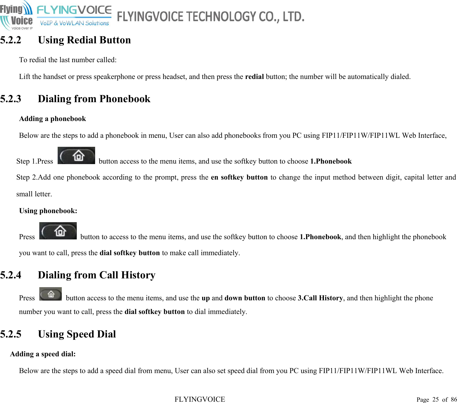 FLYINGVOICE Page 25 of 865.2.2 Using Redial ButtonTo redial the last number called:Lift the handset or press speakerphone or press headset, and then press the redial button; the number will be automatically dialed.5.2.3 Dialing from PhonebookAdding a phonebookBelow are the steps to add a phonebook in menu, User can also add phonebooks from you PC using FIP11/FIP11W/FIP11WL Web Interface,Step 1.Press button access to the menu items, and use the softkey button to choose 1.PhonebookStep 2.Add one phonebook according to the prompt, press the en softkey button to change the input method between digit, capital letter andsmall letter.Using phonebook:Press button to access to the menu items, and use the softkey button to choose 1.Phonebook, and then highlight the phonebookyou want to call, press the dial softkey button to make call immediately.5.2.4 Dialing from Call HistoryPress button access to the menu items, and use the up and down button to choose 3.Call History, and then highlight the phonenumber you want to call, press the dial softkey button to dial immediately.5.2.5 Using Speed DialAdding a speed dial:Below are the steps to add a speed dial from menu, User can also set speed dial from you PC using FIP11/FIP11W/FIP11WL Web Interface.