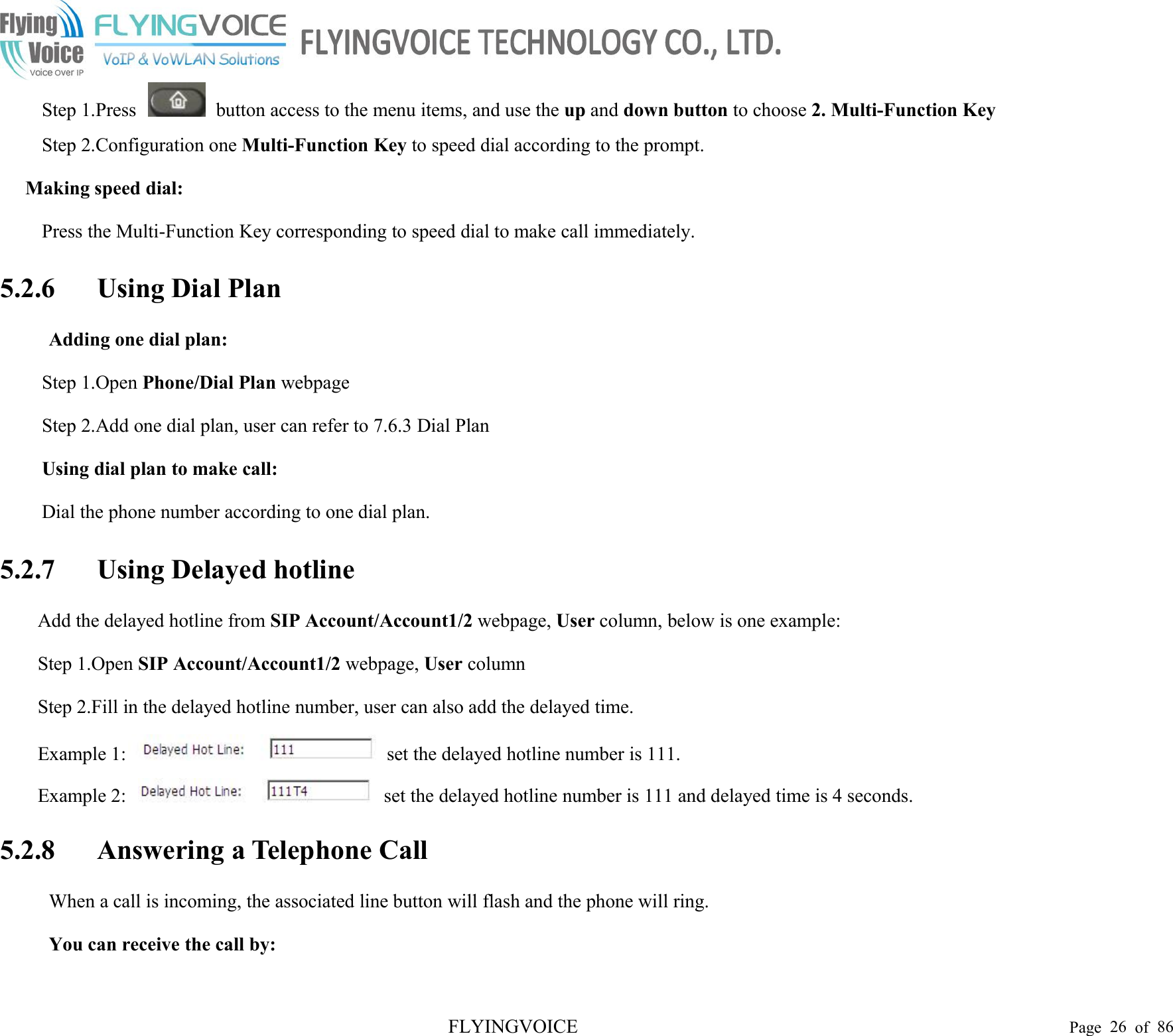 FLYINGVOICE Page 26 of 86Step 1.Press button access to the menu items, and use the up and down button to choose 2. Multi-Function KeyStep 2.Configuration one Multi-Function Key to speed dial according to the prompt.Making speed dial:Press the Multi-Function Key corresponding to speed dial to make call immediately.5.2.6 Using Dial PlanAdding one dial plan:Step 1.Open Phone/Dial Plan webpageStep 2.Add one dial plan, user can refer to 7.6.3 Dial PlanUsing dial plan to make call:Dial the phone number according to one dial plan.5.2.7 Using Delayed hotlineAdd the delayed hotline from SIP Account/Account1/2 webpage, User column, below is one example:Step 1.Open SIP Account/Account1/2 webpage, User columnStep 2.Fill in the delayed hotline number, user can also add the delayed time.Example 1: set the delayed hotline number is 111.Example 2: set the delayed hotline number is 111 and delayed time is 4 seconds.5.2.8 Answering a Telephone CallWhen a call is incoming, the associated line button will flash and the phone will ring.You can receive the call by: