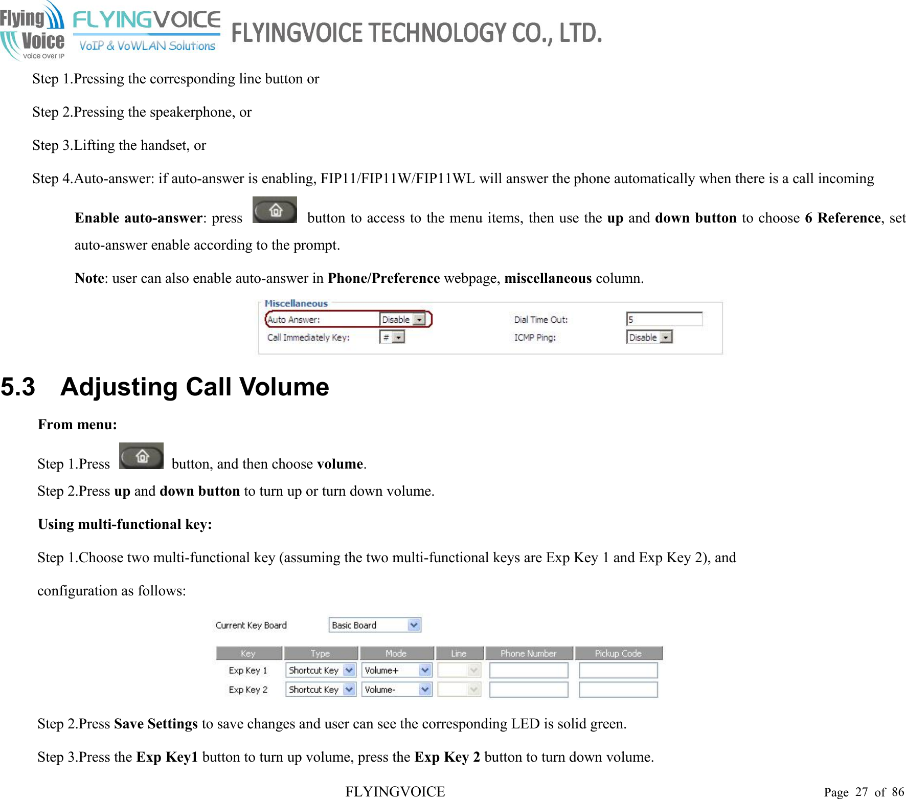 FLYINGVOICE Page 27 of 86Step 1.Pressing the corresponding line button orStep 2.Pressing the speakerphone, orStep 3.Lifting the handset, orStep 4.Auto-answer: if auto-answer is enabling, FIP11/FIP11W/FIP11WL will answer the phone automatically when there is a call incomingEnable auto-answer: press button to access to the menu items, then use the up and down button to choose 6 Reference, setauto-answer enable according to the prompt.Note: user can also enable auto-answer in Phone/Preference webpage, miscellaneous column.5.3 Adjusting Call VolumeFrom menu:Step 1.Press button, and then choose volume.Step 2.Press up and down button to turn up or turn down volume.Using multi-functional key:Step 1.Choose two multi-functional key (assuming the two multi-functional keys are Exp Key 1 and Exp Key 2), andconfiguration as follows:Step 2.Press Save Settings to save changes and user can see the corresponding LED is solid green.Step 3.Press the Exp Key1 button to turn up volume, press the Exp Key 2 button to turn down volume.