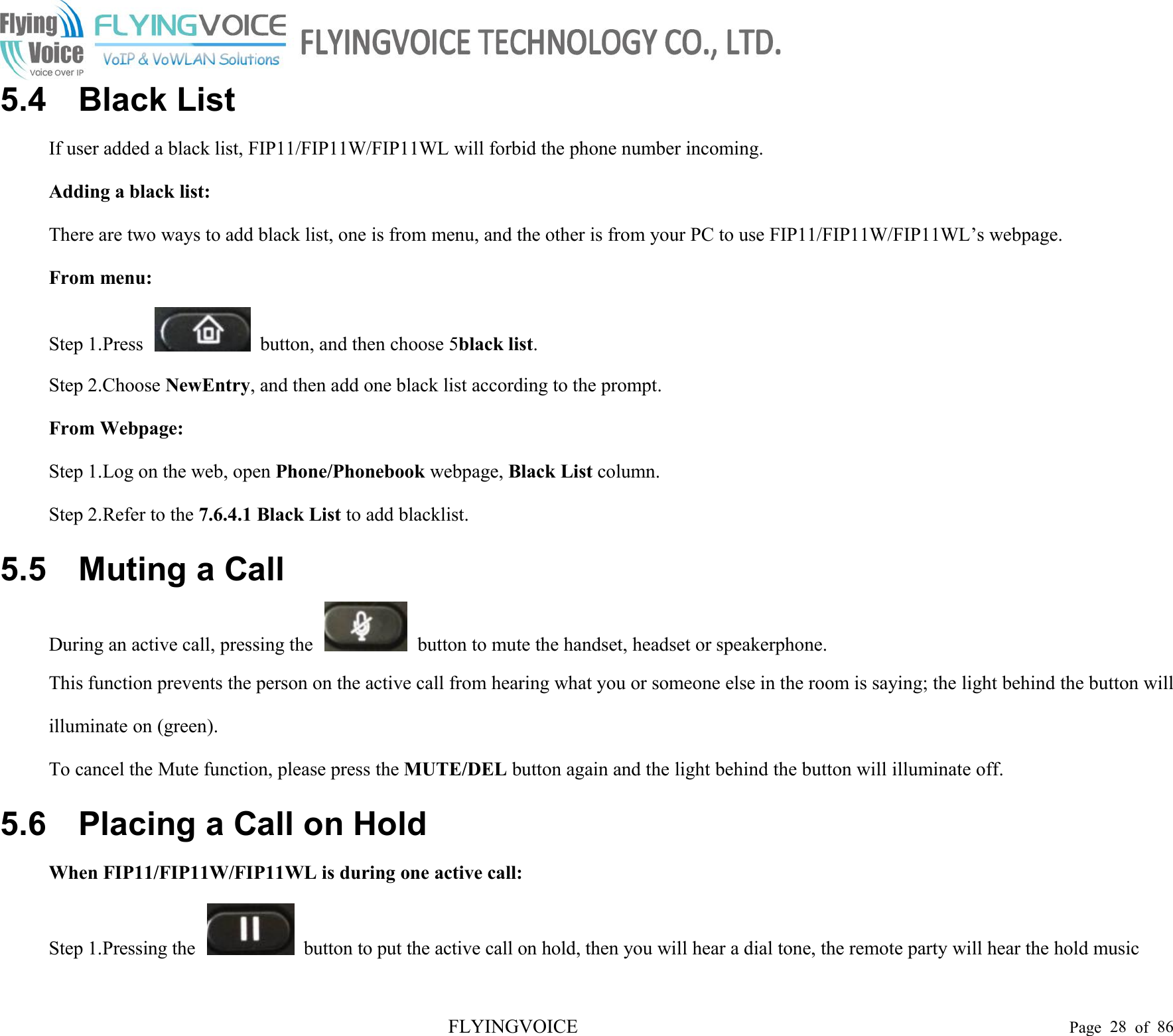 FLYINGVOICE Page 28 of 865.4 Black ListIf user added a black list, FIP11/FIP11W/FIP11WL will forbid the phone number incoming.Adding a black list:There are two ways to add black list, one is from menu, and the other is from your PC to use FIP11/FIP11W/FIP11WL’s webpage.From menu:Step 1.Press button, and then choose 5black list.Step 2.Choose NewEntry, and then add one black list according to the prompt.From Webpage:Step 1.Log on the web, open Phone/Phonebook webpage, Black List column.Step 2.Refer to the 7.6.4.1 Black List to add blacklist.5.5 Muting a CallDuring an active call, pressing the button to mute the handset, headset or speakerphone.This function prevents the person on the active call from hearing what you or someone else in the room is saying; the light behind the button willilluminate on (green).To cancel the Mute function, please press the MUTE/DEL button again and the light behind the button will illuminate off.5.6 Placing a Call on HoldWhen FIP11/FIP11W/FIP11WL is during one active call:Step 1.Pressing the button to put the active call on hold, then you will hear a dial tone, the remote party will hear the hold music