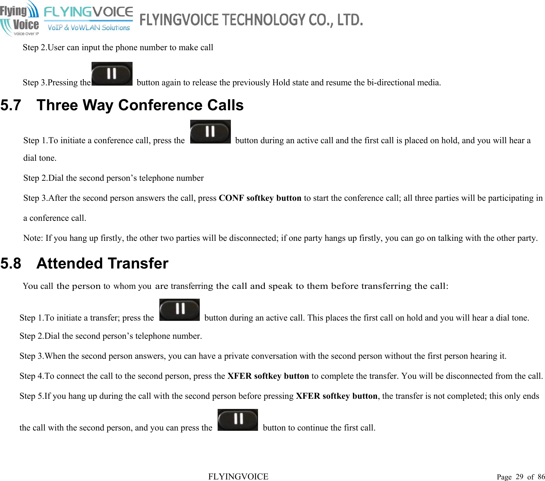 FLYINGVOICE Page 29 of 86Step 2.User can input the phone number to make callStep 3.Pressing the button again to release the previously Hold state and resume the bi-directional media.5.7 Three Way Conference CallsStep 1.To initiate a conference call, press the button during an active call and the first call is placed on hold, and you will hear adial tone.Step 2.Dial the second person’s telephone numberStep 3.After the second person answers the call, press CONF softkey button to start the conference call; all three parties will be participating ina conference call.Note: If you hang up firstly, the other two parties will be disconnected; if one party hangs up firstly, you can go on talking with the other party.5.8 Attended TransferYoucallthe personto whom youaretransferring the call and speak to them before transferring the call:Step 1.To initiate a transfer; press the button during an active call. This places the first call on hold and you will hear a dial tone.Step 2.Dial the second person’s telephone number.Step 3.When the second person answers, you can have a private conversation with the second person without the first person hearing it.Step 4.To connect the call to the second person, press the XFER softkey button to complete the transfer. You will be disconnected from the call.Step 5.If you hang up during the call with the second person before pressing XFER softkey button, the transfer is not completed; this only endsthe call with the second person, and you can press the button to continue the first call.