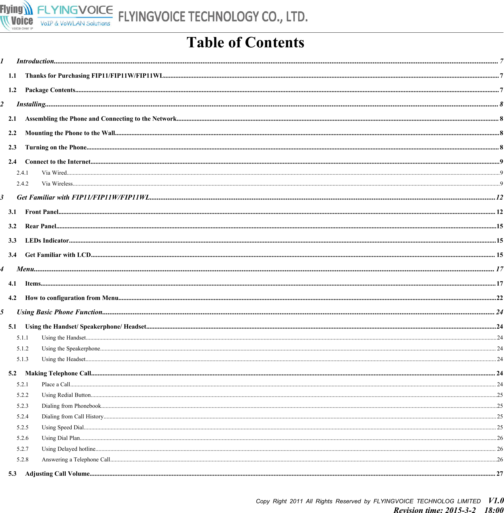 Copy Right 2011 All Rights Reserved by FLYINGVOICE TECHNOLOG LIMITED V1.0Revision time: 2015-3-2 18:00Table of Contents1 Introduction........................................................................................................................................................................................................................................................ 71.1 Thanks for Purchasing FIP11/FIP11W/FIP11WL............................................................................................................................................................................................................ 71.2 Package Contents.................................................................................................................................................................................................................................................................. 72 Installing............................................................................................................................................................................................................................................................. 82.1 Assembling the Phone and Connecting to the Network.................................................................................................................................................................................................... 82.2 Mounting the Phone to the Wall..........................................................................................................................................................................................................................................82.3 Turning on the Phone........................................................................................................................................................................................................................................................... 82.4 Connect to the Internet.........................................................................................................................................................................................................................................................92.4.1 Via Wired..................................................................................................................................................................................................................................................................................................92.4.2 Via Wireless..............................................................................................................................................................................................................................................................................................93 Get Familiar with FIP11/FIP11W/FIP11WL.................................................................................................................................................................................................123.1 Front Panel.......................................................................................................................................................................................................................................................................... 123.2 Rear Panel............................................................................................................................................................................................................................................................................153.3 LEDs Indicator....................................................................................................................................................................................................................................................................153.4 Get Familiar with LCD...................................................................................................................................................................................................................................................... 154 Menu................................................................................................................................................................................................................................................................. 174.1 Items..................................................................................................................................................................................................................................................................................... 174.2 How to configuration from Menu......................................................................................................................................................................................................................................225 Using Basic Phone Function........................................................................................................................................................................................................................... 245.1 Using the Handset/ Speakerphone/ Headset.....................................................................................................................................................................................................................245.1.1 Using the Handset...................................................................................................................................................................................................................................................................................245.1.2 Using the Speakerphone......................................................................................................................................................................................................................................................................... 245.1.3 Using the Headset................................................................................................................................................................................................................................................................................... 245.2 Making Telephone Call...................................................................................................................................................................................................................................................... 245.2.1 Place a Call............................................................................................................................................................................................................................................................................................. 245.2.2 Using Redial Button................................................................................................................................................................................................................................................................................255.2.3 Dialing from Phonebook.........................................................................................................................................................................................................................................................................255.2.4 Dialing from Call History....................................................................................................................................................................................................................................................................... 255.2.5 Using Speed Dial.................................................................................................................................................................................................................................................................................... 255.2.6 Using Dial Plan.......................................................................................................................................................................................................................................................................................265.2.7 Using Delayed hotline............................................................................................................................................................................................................................................................................ 265.2.8 Answering a Telephone Call...................................................................................................................................................................................................................................................................265.3 Adjusting Call Volume....................................................................................................................................................................................................................................................... 27