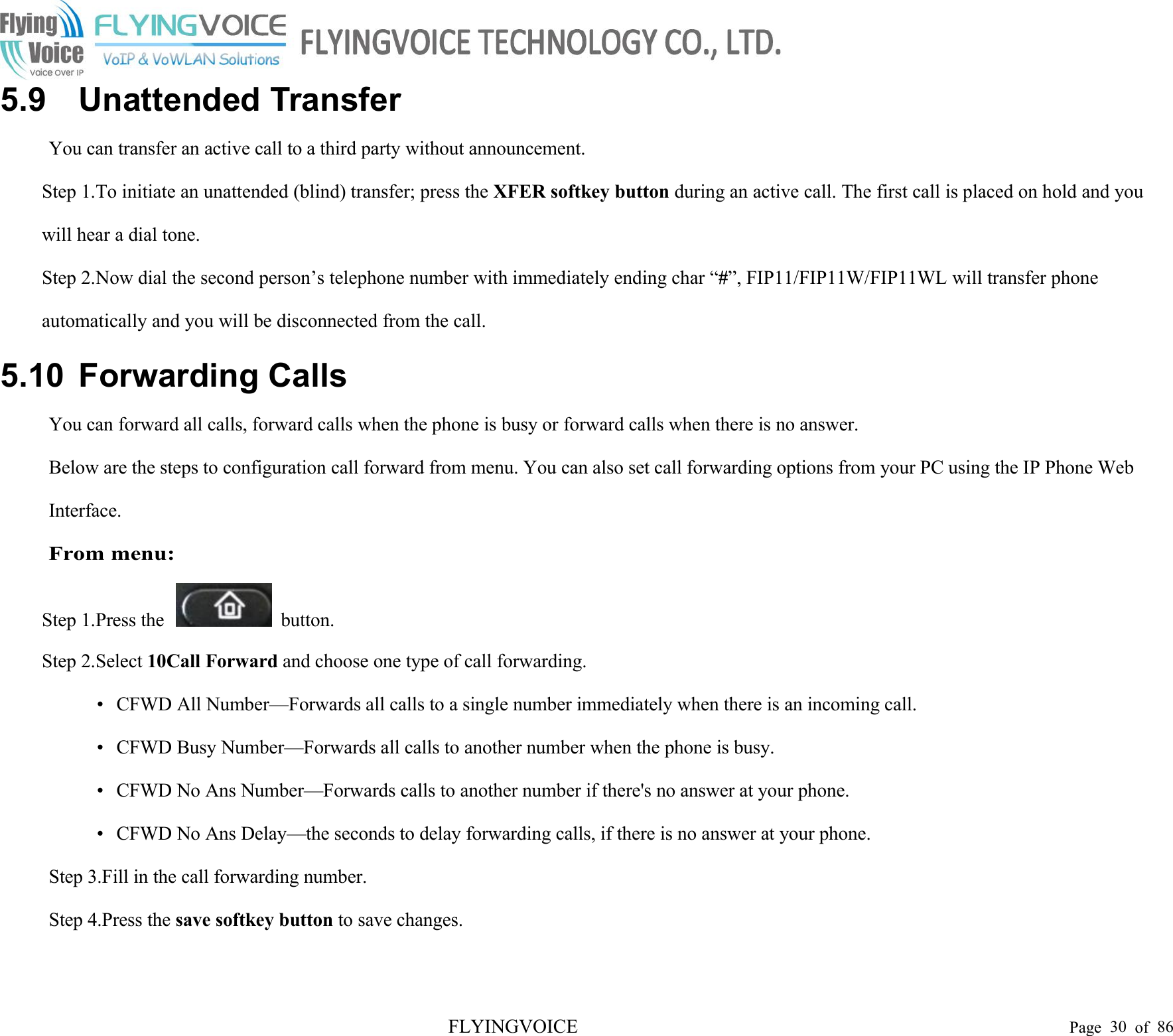 FLYINGVOICE Page 30 of 865.9 Unattended TransferYou can transfer an active call to a third party without announcement.Step 1.To initiate an unattended (blind) transfer; press the XFER softkey button during an active call. The first call is placed on hold and youwill hear a dial tone.Step 2.Now dial the second person’s telephone number with immediately ending char “#”, FIP11/FIP11W/FIP11WL will transfer phoneautomatically and you will be disconnected from the call.5.10 Forwarding CallsYou can forward all calls, forward calls when the phone is busy or forward calls when there is no answer.Below are the steps to configuration call forward from menu. You can also set call forwarding options from your PC using the IP Phone WebInterface.From menu:Step 1.Press the button.Step 2.Select 10Call Forward and choose one type of call forwarding.• CFWD All Number—Forwards all calls to a single number immediately when there is an incoming call.• CFWD Busy Number—Forwards all calls to another number when the phone is busy.• CFWD No Ans Number—Forwards calls to another number if there&apos;s no answer at your phone.• CFWD No Ans Delay—the seconds to delay forwarding calls, if there is no answer at your phone.Step 3.Fill in the call forwarding number.Step 4.Press the save softkey button to save changes.