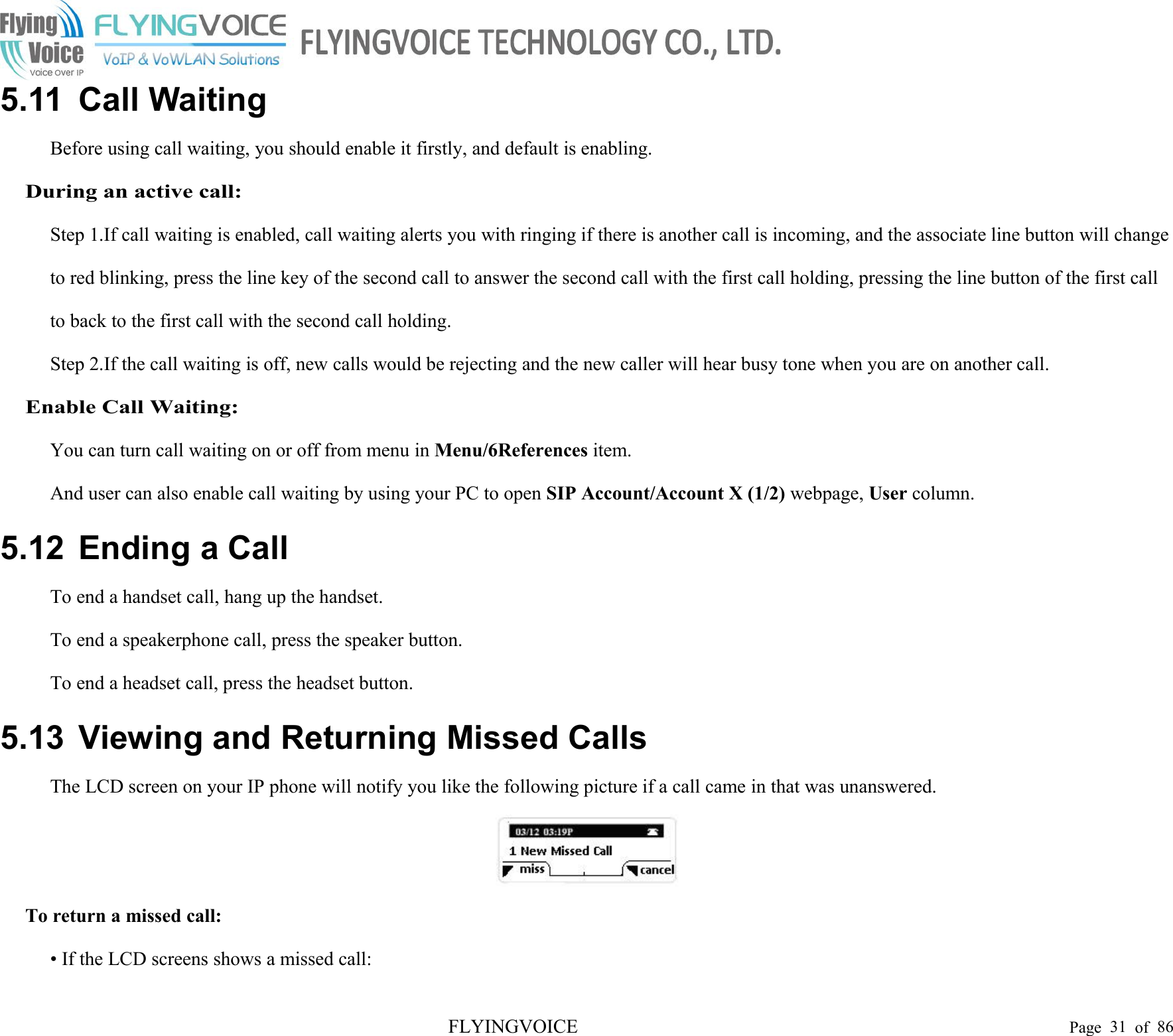 FLYINGVOICE Page 31 of 865.11 Call WaitingBefore using call waiting, you should enable it firstly, and default is enabling.During an active call:Step 1.If call waiting is enabled, call waiting alerts you with ringing if there is another call is incoming, and the associate line button will changeto red blinking, press the line key of the second call to answer the second call with the first call holding, pressing the line button of the first callto back to the first call with the second call holding.Step 2.If the call waiting is off, new calls would be rejecting and the new caller will hear busy tone when you are on another call.Enable Call Waiting:You can turn call waiting on or off from menu in Menu/6References item.And user can also enable call waiting by using your PC to open SIP Account/Account X (1/2) webpage, User column.5.12 Ending a CallTo end a handset call, hang up the handset.To end a speakerphone call, press the speaker button.To end a headset call, press the headset button.5.13 Viewing and Returning Missed CallsThe LCD screen on your IP phone will notify you like the following picture if a call came in that was unanswered.To return a missed call:• If the LCD screens shows a missed call: