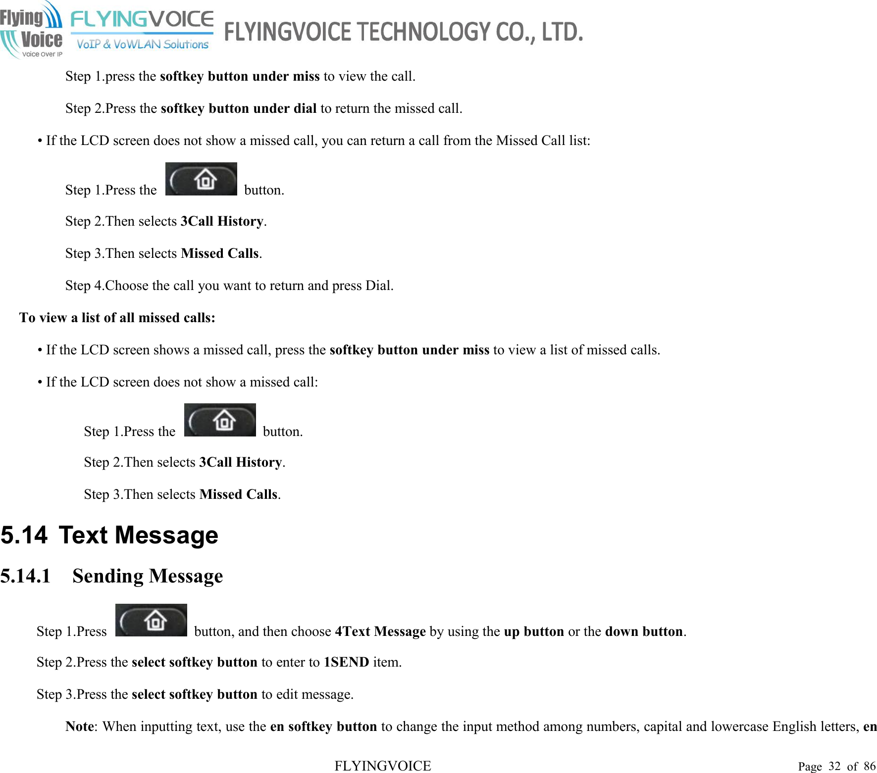 FLYINGVOICE Page 32 of 86Step 1.press the softkey button under miss to view the call.Step 2.Press the softkey button under dial to return the missed call.• If the LCD screen does not show a missed call, you can return a call from the Missed Call list:Step 1.Press the button.Step 2.Then selects 3Call History.Step 3.Then selects Missed Calls.Step 4.Choose the call you want to return and press Dial.To view a list of all missed calls:• If the LCD screen shows a missed call, press the softkey button under miss to view a list of missed calls.• If the LCD screen does not show a missed call:Step 1.Press the button.Step 2.Then selects 3Call History.Step 3.Then selects Missed Calls.5.14 Text Message5.14.1 Sending MessageStep 1.Press button, and then choose 4Text Message by using the up button or the down button.Step 2.Press the select softkey button to enter to 1SEND item.Step 3.Press the select softkey button to edit message.Note: When inputting text, use the en softkey button to change the input method among numbers, capital and lowercase English letters, en
