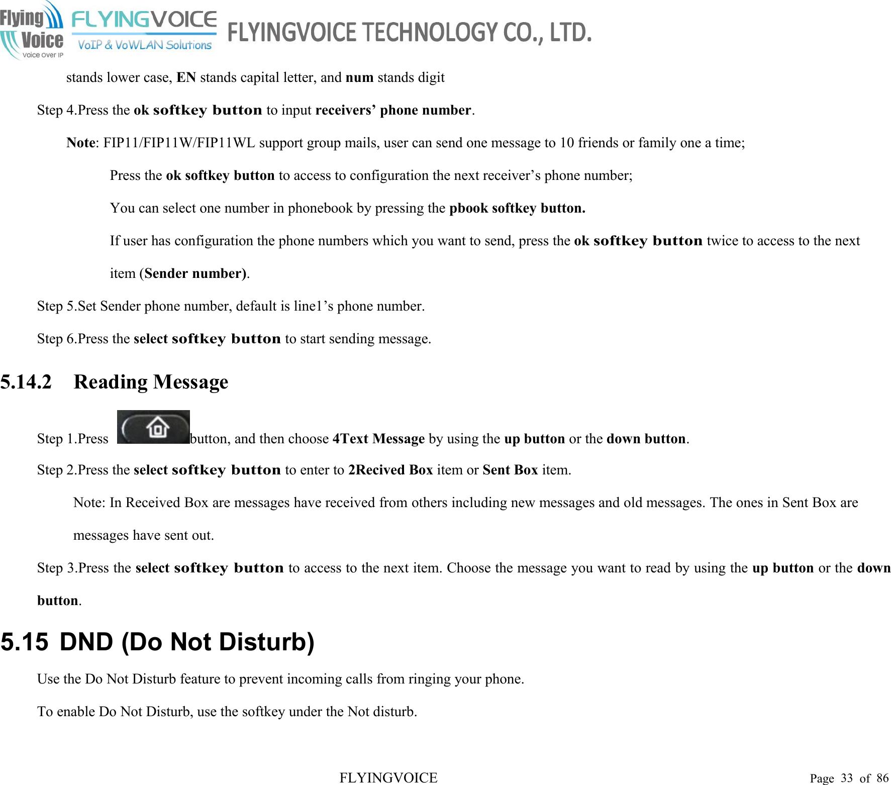 FLYINGVOICE Page 33 of 86stands lower case, EN stands capital letter, and num stands digitStep 4.Press the oksoftkey buttonto input receivers’ phone number.Note: FIP11/FIP11W/FIP11WL support group mails, user can send one message to 10 friends or family one a time;Press the ok softkey button to access to configuration the next receiver’s phone number;You can select one number in phonebook by pressing the pbook softkey button.If user has configuration the phone numbers which you want to send, press the oksoftkey buttontwice to access to the nextitem (Sender number).Step 5.Set Sender phone number, default is line1’s phone number.Step 6.Press the selectsoftkey buttonto start sending message.5.14.2 Reading MessageStep 1.Press button, and then choose 4Text Message by using the up button or the down button.Step 2.Press the selectsoftkey buttonto enter to 2Recived Box item or Sent Box item.Note: In Received Box are messages have received from others including new messages and old messages. The ones in Sent Box aremessages have sent out.Step 3.Press the selectsoftkey buttonto access to the next item. Choose the message you want to read by using the up button or the downbutton.5.15 DND (Do Not Disturb)Use the Do Not Disturb feature to prevent incoming calls from ringing your phone.To enable Do Not Disturb, use the softkey under the Not disturb.