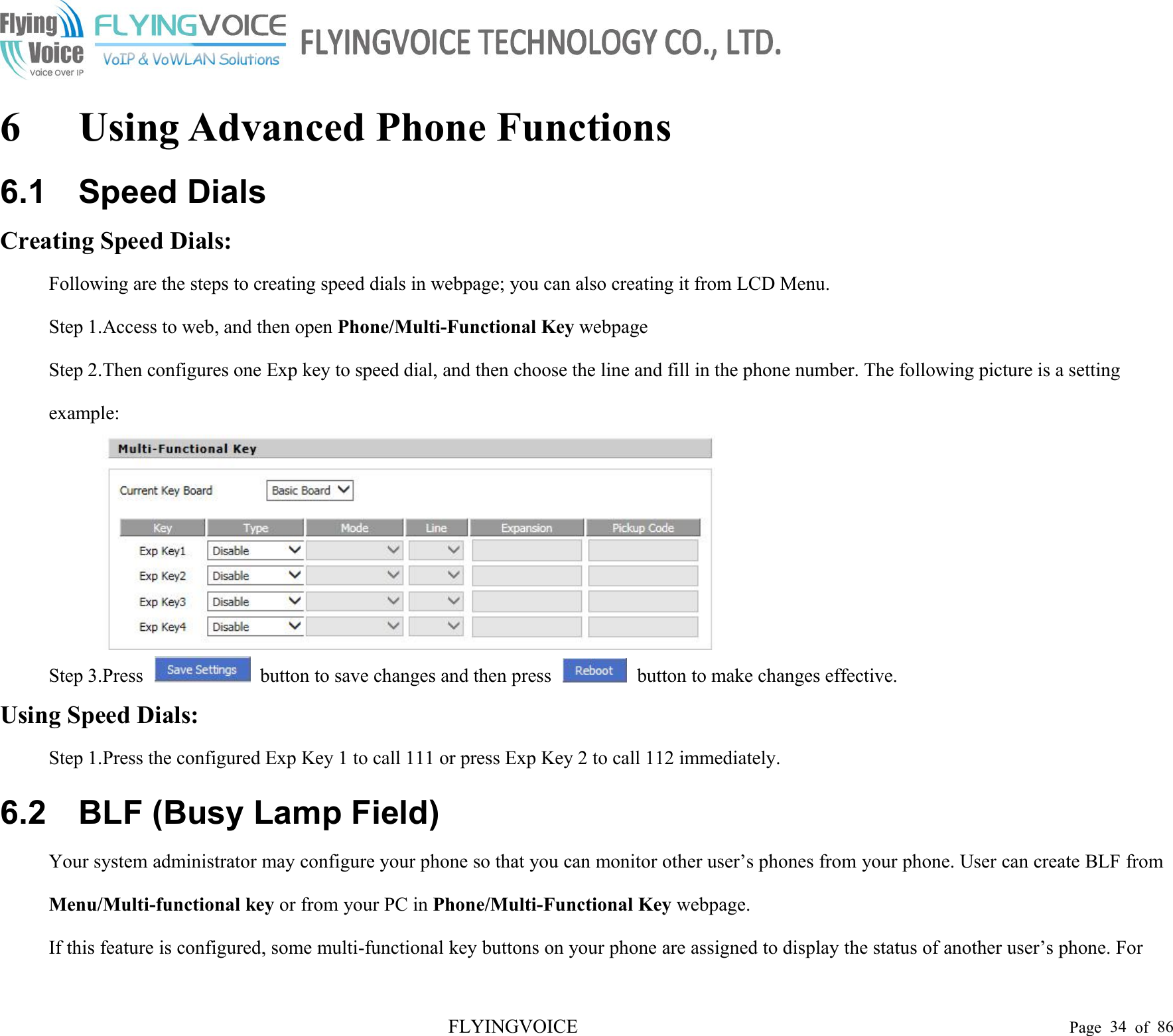 FLYINGVOICE Page 34 of 866 Using Advanced Phone Functions6.1 Speed DialsCreating Speed Dials:Following are the steps to creating speed dials in webpage; you can also creating it from LCD Menu.Step 1.Access to web, and then open Phone/Multi-Functional Key webpageStep 2.Then configures one Exp key to speed dial, and then choose the line and fill in the phone number. The following picture is a settingexample:Step 3.Press button to save changes and then press button to make changes effective.Using Speed Dials:Step 1.Press the configured Exp Key 1 to call 111 or press Exp Key 2 to call 112 immediately.6.2 BLF (Busy Lamp Field)Your system administrator may configure your phone so that you can monitor other user’s phones from your phone. User can create BLF fromMenu/Multi-functional key or from your PC in Phone/Multi-Functional Key webpage.If this feature is configured, some multi-functional key buttons on your phone are assigned to display the status of another user’s phone. For