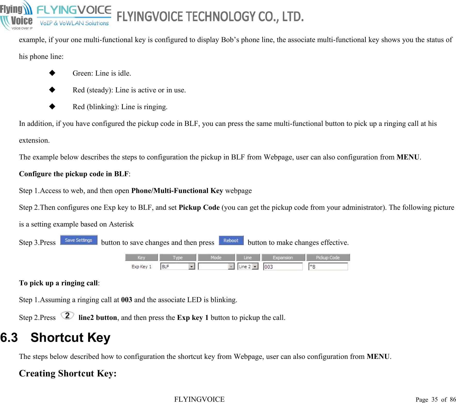 FLYINGVOICE Page 35 of 86example, if your one multi-functional key is configured to display Bob’s phone line, the associate multi-functional key shows you the status ofhis phone line:Green: Line is idle.Red (steady): Line is active or in use.Red (blinking): Line is ringing.In addition, if you have configured the pickup code in BLF, you can press the same multi-functional button to pick up a ringing call at hisextension.The example below describes the steps to configuration the pickup in BLF from Webpage, user can also configuration from MENU.Configure the pickup code in BLF:Step 1.Access to web, and then open Phone/Multi-Functional Key webpageStep 2.Then configures one Exp key to BLF, and set Pickup Code (you can get the pickup code from your administrator). The following pictureis a setting example based on AsteriskStep 3.Press button to save changes and then press button to make changes effective.To pick up a ringing call:Step 1.Assuming a ringing call at 003 and the associate LED is blinking.Step 2.Press line2 button, and then press the Exp key 1 button to pickup the call.6.3 Shortcut KeyThe steps below described how to configuration the shortcut key from Webpage, user can also configuration from MENU.Creating Shortcut Key: