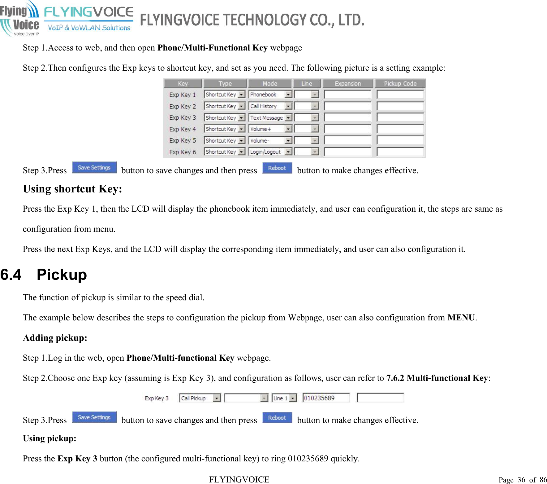 FLYINGVOICE Page 36 of 86Step 1.Access to web, and then open Phone/Multi-Functional Key webpageStep 2.Then configures the Exp keys to shortcut key, and set as you need. The following picture is a setting example:Step 3.Press button to save changes and then press button to make changes effective.Using shortcut Key:Press the Exp Key 1, then the LCD will display the phonebook item immediately, and user can configuration it, the steps are same asconfiguration from menu.Press the next Exp Keys, and the LCD will display the corresponding item immediately, and user can also configuration it.6.4 PickupThe function of pickup is similar to the speed dial.The example below describes the steps to configuration the pickup from Webpage, user can also configuration from MENU.Adding pickup:Step 1.Log in the web, open Phone/Multi-functional Key webpage.Step 2.Choose one Exp key (assuming is Exp Key 3), and configuration as follows, user can refer to 7.6.2 Multi-functional Key:Step 3.Press button to save changes and then press button to make changes effective.Using pickup:Press the Exp Key 3 button (the configured multi-functional key) to ring 010235689 quickly.