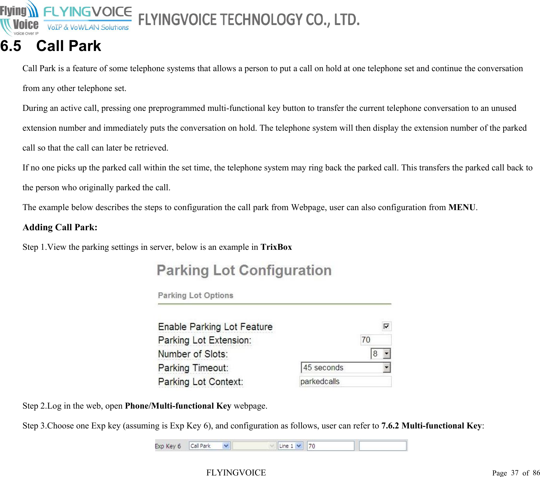 FLYINGVOICE Page 37 of 866.5 Call ParkCall Park is a feature of some telephone systems that allows a person to put a call on hold at one telephone set and continue the conversationfrom any other telephone set.During an active call, pressing one preprogrammed multi-functional key button to transfer the current telephone conversation to an unusedextension number and immediately puts the conversation on hold. The telephone system will then display the extension number of the parkedcall so that the call can later be retrieved.If no one picks up the parked call within the set time, the telephone system may ring back the parked call. This transfers the parked call back tothe person who originally parked the call.The example below describes the steps to configuration the call park from Webpage, user can also configuration from MENU.Adding Call Park:Step 1.View the parking settings in server, below is an example in TrixBoxStep 2.Log in the web, open Phone/Multi-functional Key webpage.Step 3.Choose one Exp key (assuming is Exp Key 6), and configuration as follows, user can refer to 7.6.2 Multi-functional Key: