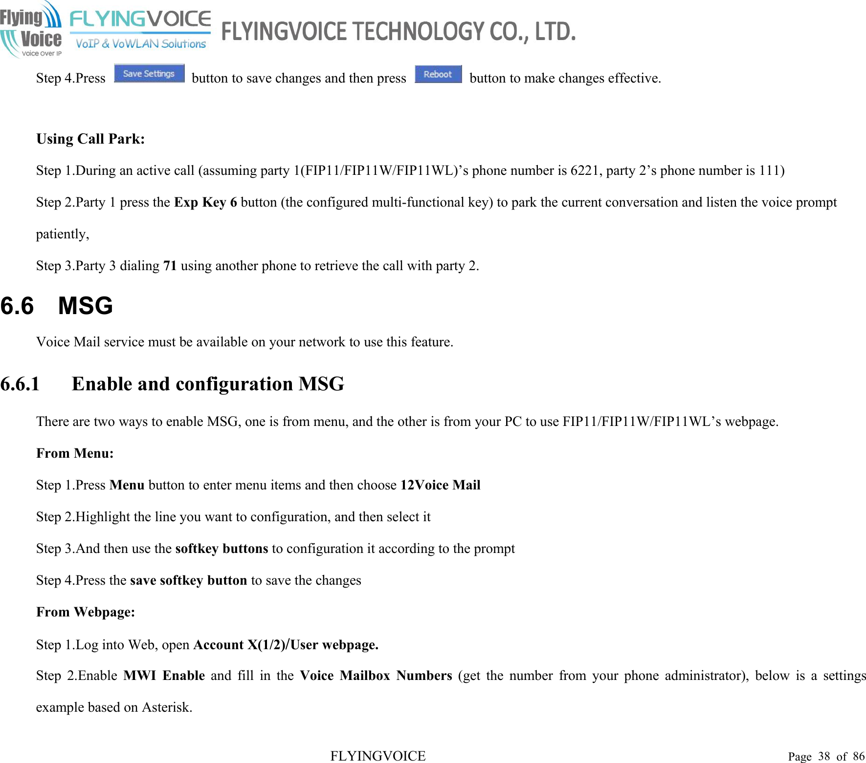 FLYINGVOICE Page 38 of 86Step 4.Press button to save changes and then press button to make changes effective.Using Call Park:Step 1.During an active call (assuming party 1(FIP11/FIP11W/FIP11WL)’s phone number is 6221, party 2’s phone number is 111)Step 2.Party 1 press the Exp Key 6 button (the configured multi-functional key) to park the current conversation and listen the voice promptpatiently,Step 3.Party 3 dialing 71 using another phone to retrieve the call with party 2.6.6 MSGVoice Mail service must be available on your network to use this feature.6.6.1 Enable and configuration MSGThere are two ways to enable MSG, one is from menu, and the other is from your PC to use FIP11/FIP11W/FIP11WL’s webpage.From Menu:Step 1.Press Menu button to enter menu items and then choose 12Voice MailStep 2.Highlight the line you want to configuration, and then select itStep 3.And then use the softkey buttons to configuration it according to the promptStep 4.Press the save softkey button to save the changesFrom Webpage:Step 1.Log into Web, open Account X(1/2)/User webpage.Step 2.Enable MWI Enable and fill in the Voice Mailbox Numbers (get the number from your phone administrator), below is a settingsexample based on Asterisk.