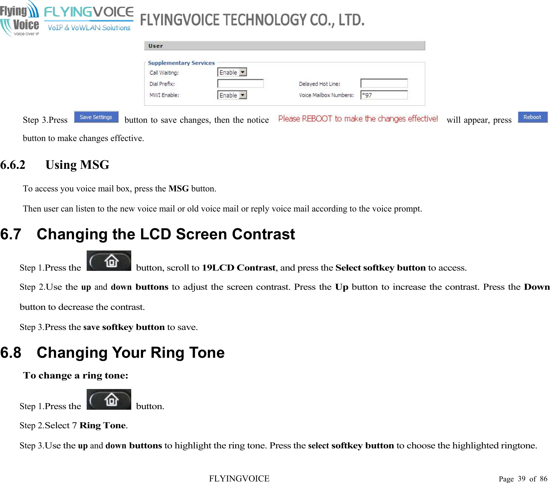 FLYINGVOICE Page 39 of 86Step 3.Press button to save changes, then the notice will appear, pressbutton to make changes effective.6.6.2 Using MSGTo access you voice mail box, press the MSG button.Then user can listen to the new voice mail or old voice mail or reply voice mail according to the voice prompt.6.7 Changing the LCD Screen ContrastStep 1.Press the button, scroll to19LCD Contrast, and press theSelect softkey buttonto access.Step 2.Use theup and downbuttonsto adjust the screen contrast. Press theUpbutton to increase the contrast. Press theDownbutton to decrease the contrast.Step 3.Press thesavesoftkey buttonto save.6.8 Changing Your Ring ToneTo change a ring tone:Step 1.Press the button.Step 2.Select 7Ring Tone.Step 3.Use theup and downbuttonsto highlight the ring tone. Press theselectsoftkey buttonto choose the highlighted ringtone.